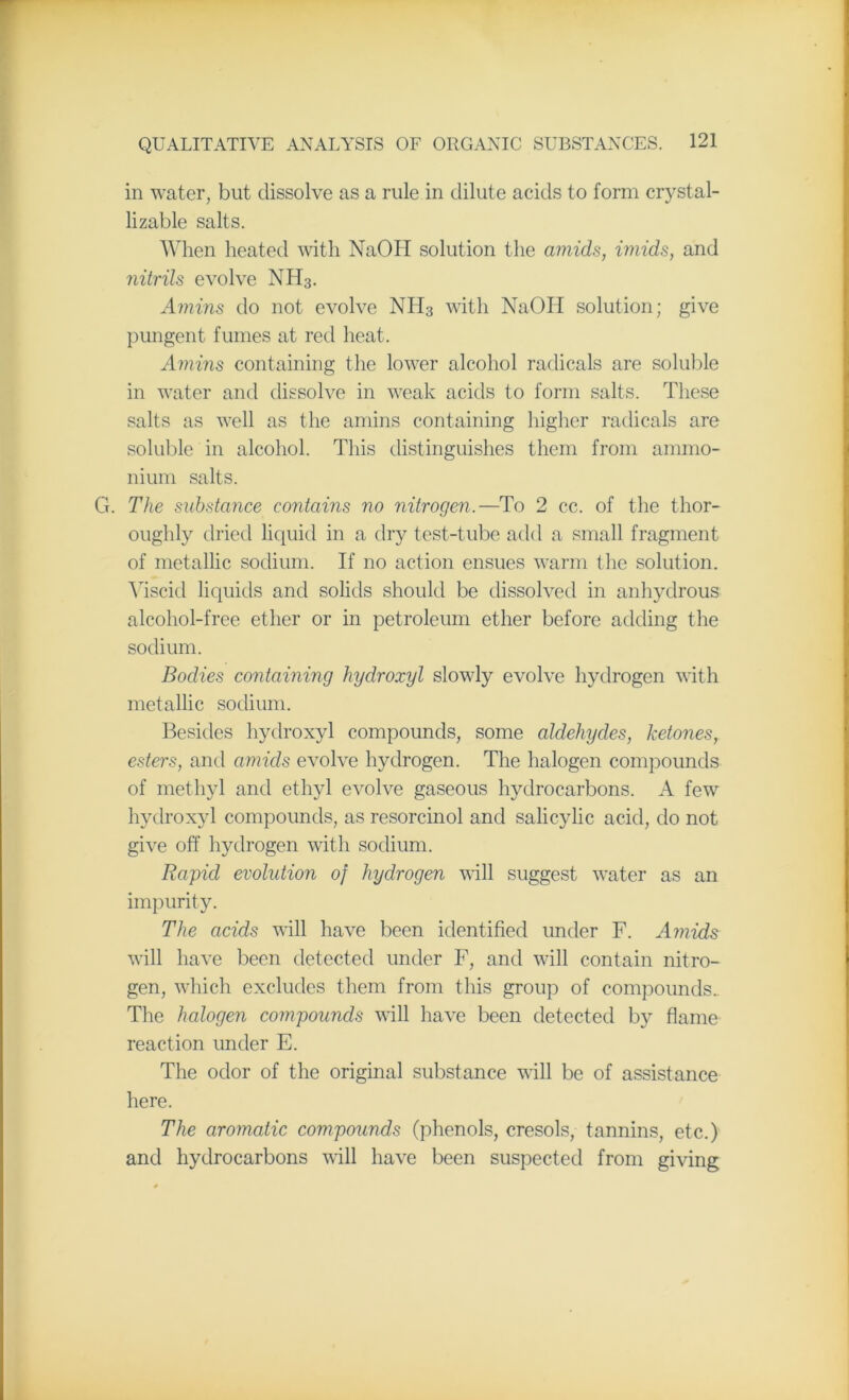 in water, but dissolve as a rule in dilute acids to form crystal- lizable salts. When heated with NaOH solution the amids, imids, and nitrils evolve NH3. Amins do not evolve NH3 with NaOH solution; give pungent fumes at red heat. Amins containing the lower alcohol radicals are soluble in water and dissolve in weak acids to form salts. These salts as well as the amins containing higher radicals are soluble in alcohol. This distinguishes them from ammo- nium salts. G. The substance contains no nitrogen.—To 2 cc. of the thor- oughly dried liquid in a dry test-tube add a small fragment of metallic sodium. If no action ensues warm the solution. Viscid liquids and solids should be dissolved in anhydrous alcohol-free ether or in petroleum ether before adding the sodium. Bodies containing hydroxyl slowly evolve hydrogen with metallic sodium. Besides hydroxyl compounds, some aldehydes, ketones, esters, and amicls evolve hydrogen. The halogen compounds of methyl and ethyl evolve gaseous hydrocarbons. A few hydroxyl compounds, as resorcinol and salicylic acid, do not give off hydrogen with sodium. Rapid evolution of hydrogen will suggest water as an impurity. The acids will have been identified under F. Amids will have been detected under F, and will contain nitro- gen, which excludes them from this group of compounds.. The halogen compounds will have been detected by flame reaction under E. The odor of the original substance will be of assistance here. The aromatic compounds (phenols, cresols, tannins, etc.) and hydrocarbons will have been suspected from giving