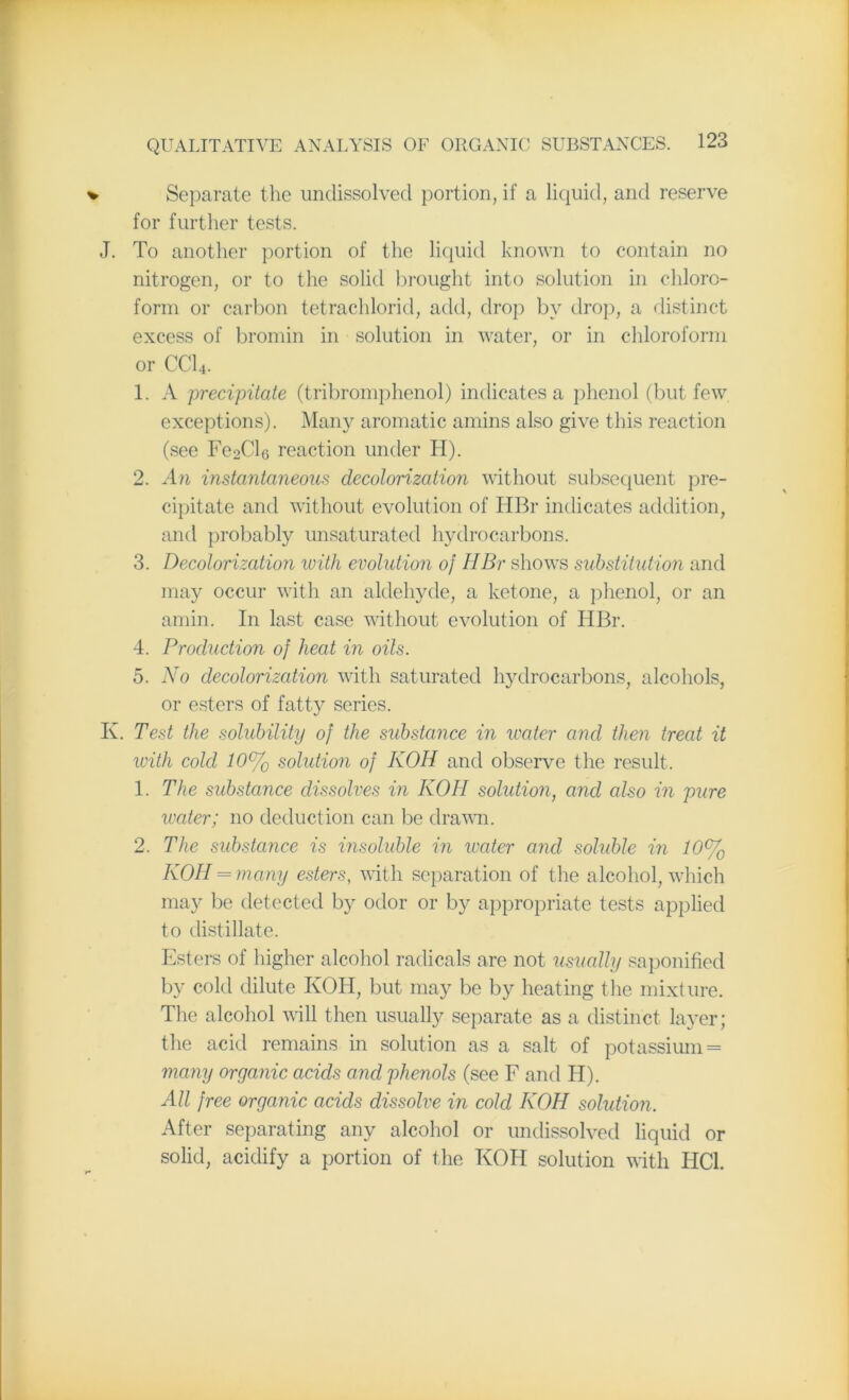 Separate the undissolved portion, if a liquid, and reserve for further tests. J. To another portion of the liquid known to contain no nitrogen, or to the solid brought into solution in chloro- form or carbon tetrachlorid, add, drop by drop, a distinct excess of bromin in solution in water, or in chloroform or CC14. 1. A precipitate (tribromphenol) indicates a phenol (but few exceptions). Many aromatic amins also give this reaction (see Fe2Cl6 reaction under Id). 2. An instantaneous decolorization without subsequent pre- cipitate and without evolution of HBr indicates addition, and probably unsaturated hydrocarbons. 3. Decolorization with evolution of HBr shows substitution and may occur with an aldehyde, a ketone, a phenol, or an amin. In last case without evolution of HBr. 4. Production of heat in oils. 5. No decolorization with saturated hydrocarbons, alcohols, or esters of fatty series. K. Test the solubility of the substance in water and then treat it with cold 10% solution of KOH and observe the result. 1. The substance dissolves in KOH sohdion, and also in pure water; no deduction can be drawn. 2. The substance is insoluble in water and soluble in 10% KOH = many esters, with separation of the alcohol, which may be detected by odor or by appropriate tests applied to distillate. Esters of higher alcohol radicals are not usually saponified by cold dilute KOH, but may be by heating the mixture. The alcohol will then usually separate as a distinct layer; the acid remains in solution as a salt of potassium = many organic acids and phenols (see F and Id). All free organic acids dissolve in cold KOH solution. After separating any alcohol or undissolved liquid or solid, acidify a portion of the KOH solution with HC1.