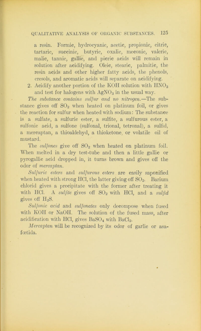 a resin. Formic, hydrocyanic, acetic, propionic, citric, tartaric, succinic, butyric, oxalic, meconic, valeric, malic, tannic, gallic, and picric acids will remain in solution after acidifying. Oleic, stearic, palmitic, the resin acids and other higher fatty acids, the phenols, cresols, and aromatic acids will separate on acidifying. 2. Acidify another portion of the KOH solution with HN03 and test for halogens with AgN03 in the usual way. The substance contains sulfur and no nitrogen.—The sub- stance gives off SO2 when heated on platinum foil, or gives the reaction for sulfur when heated with sodium: The substance is a sulfate, a sulfuric ester, a sulfite, a sulfurous ester, a sulfonic acid, a sulfone (sulfonal, trional, tetronal), a sulfid, a mercaptan, a thioaldehyd, a thioketone, or volatile oil of mustard. The sidfones give off S02 when heated on platinum foil. When melted in a dry test-tube and then a little gallic or pyrogallic acid dropped in, it turns brown and gives off the odor of mercaptan. Sulfuric esters and sulfurous esters are easily saponified when heated with strong HC1, the latter giving off S02. Barium chlorid gives a precipitate with the former after treating it with HC1. A sulfite gives off S02 with HC1, and a sulfid gives off HoS. Sulfonic acid and sulfonates only decompose wiien fused with KOH or NaOH. The solution of the fused mass, after acidification with HC1, gives BaS04 with BaCl2. Mercaptan will be recognized by its odor of garlic or asa- foetida.