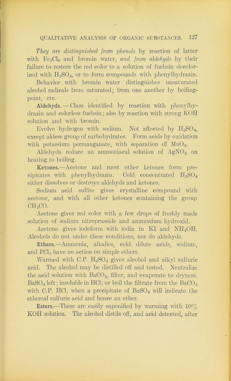 They are distinguished from phenols by reaction of latter with Fe2Cl6-and bromin water, and from aldehyds by their failure to restore the red color to a solution of fuchsin decolor- ized with H0SO3, or to form compounds with phenylhydrazin. Behavior with bromin water distinguishes unsaturated alcohol radicals from saturated; from one another by boiling- point, etc. Aldehyds. — Class identified by reaction with phenylhy- drazin and colorless fuchsin; also by reaction with strong KOH solution and with bromin. Evolve hydrogen with sodium. Not affected by H2S04, except aldose group of carbohydrates. Form acids by oxidation with potassium permanganate, with separation of M11O2. Aldehyds reduce an ammoniacal solution of AgN03 on heating to boiling. Ketones.—Acetone and most other ketones form pre- cipitates with phenylhydrazin. Cold concentrated FFSO4 either dissolves or destroys aldehyds and ketones. Sodium acid sulfite gives crystalline compound with acetone, and with all other ketones containing the group CH3CO. Acetone gives red color with a few drops of freshly made solution of sodium nitroprusside and ammonium hydroxid. Acetone gives iodoform with iodin in KI and NH4OH. Alcohols do not under these conditions, nor do aldehyds. Ethers.—Ammonia, alkalies, cold dilute acids, sodium, and PC15 have no action on simple ethers. Warmed with C.P. FFSO4 gives alcohol and alkyl sulfuric acid. The alcohol may be distilled off and tested. Neutralize the acid solution with BaC03, filter, and evaporate to dryness. BaS04 left; insoluble in HC1; or boil the filtrate from the BaC03 with C.P. HC1, when a precipitate of BaS04 will indicate the ethereal sulfuric acid and hence an ether. Esters.—These are easily saponified by warming with 10% KOH solution. The alcohol distils off, and acid detected, after