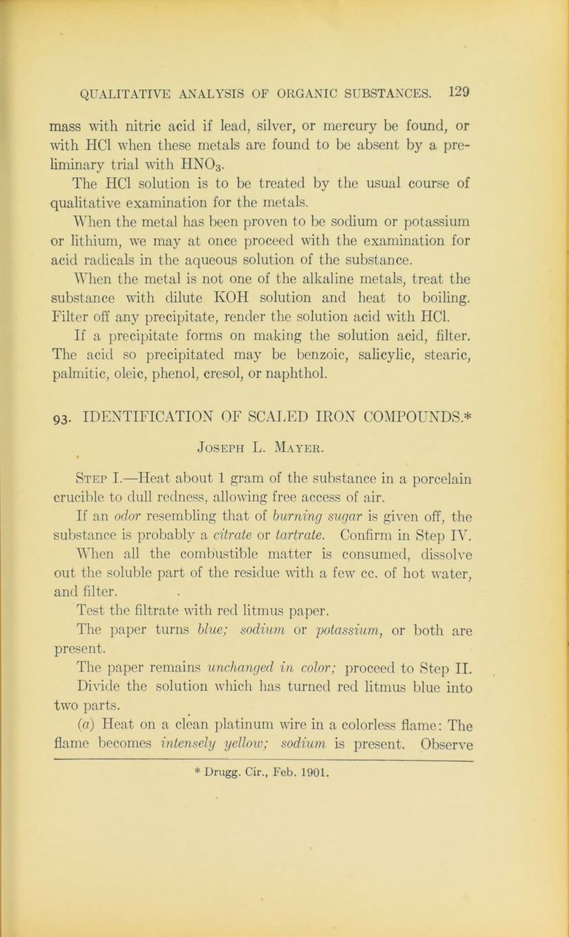 mass with nitric acid if lead, silver, or mercury be found, or with HC1 when these metals are found to be absent by a pre- liminary trial with HN03. The HC1 solution is to be treated by the usual course of qualitative examination for the metals. When the metal has been proven to be sodium or potassium or lithium, we may at once proceed with the examination for acid radicals in the aqueous solution of the substance. When the metal is not one of the alkaline metals, treat the substance with dilute KOH solution and heat to boiling. Filter off any precipitate, render the solution acid with HC1. If a precipitate forms on making the solution acid, filter. The acid so precipitated may be benzoic, salicylic, stearic, palmitic, oleic, phenol, cresol, or naphthol. 93. IDENTIFICATION OF SCALED IRON COMPOUNDS * Joseph L. Mayer. Step I.—Heat about 1 gram of the substance in a porcelain crucible to dull redness, allowing free access of air. If an odor resembling that of burning sugar is given off, the substance is probably a citrate or tartrate. Confirm in Step IV. When all the combustible matter is consumed, dissolve out the soluble part of the residue with a few cc. of hot water, and filter. Test the filtrate with red litmus paper. The paper turns blue; sodium or potassium, or both are present. The paper remains unchanged in color; proceed to Step II. Divide the solution which has turned red litmus blue into two parts. (a) Heat on a clean platinum wire in a colorless flame: The flame becomes intensely yellow; sodium is present. Observe * Drugg. Cir., Feb. 1901.