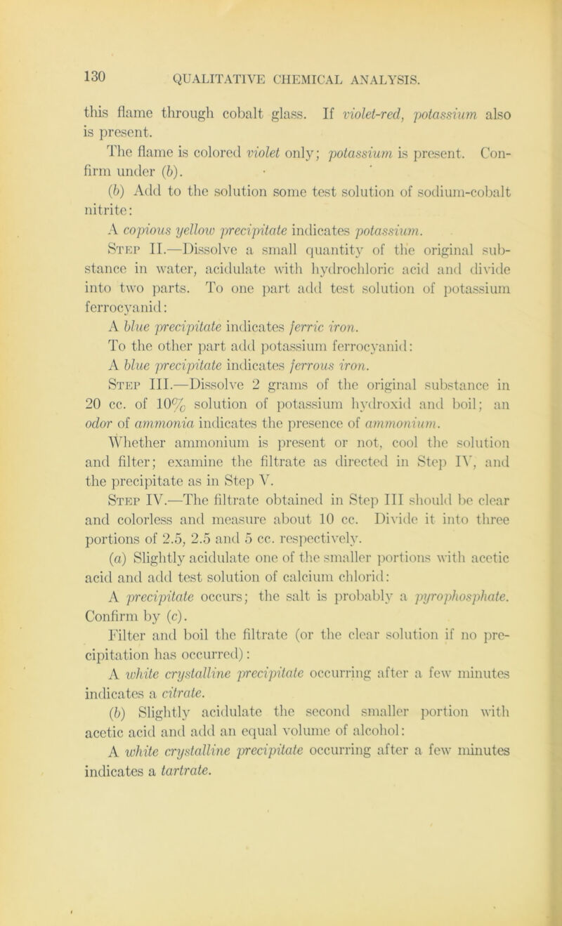 this flame through cobalt glass. If violet-red, potassium also is present. The flame is colored violet only; potassium is present. Con- firm under (b). (b) Add to the solution some test solution of sodium-cobalt nitrite: A copious yellow precipitate indicates potassium. Step II.—Dissolve a small quantity of the original sub- stance in water, acidulate with hydrochloric acid and divide into two parts. To one part add test solution of potassium ferrocyanid: A blue precipitate indicates ferric iron. To the other part add potassium ferrocyanid: A blue precipitate indicates ferrous iron. Step III.—Dissolve 2 grams of the original substance in 20 cc. of 10% solution of potassium hydroxid and boil; an odor of ammonia indicates the presence of ammonium. Whether ammonium is present or not, cool the solution and filter; examine the filtrate as directed in Step IV, and the precipitate as in Step V. Step IV.—The filtrate obtained in Step III should be clear and colorless and measure about 10 cc. Divide it into three portions of 2.5, 2.5 and 5 cc. respectively. (a) Slightly acidulate one of the smaller portions with acetic acid and add test solution of calcium chlorid: A precipitate occurs; the salt is probably a pyrophosphate. Confirm by (c). Filter and boil the filtrate (or the clear solution if no pre- cipitation has occurred): A white crystalline precipitate occurring after a few minutes indicates a citrate. (b) Slightly acidulate the second smaller portion with acetic acid and add an equal volume of alcohol: A white crystalline precipitate occurring after a few minutes indicates a tartrate.