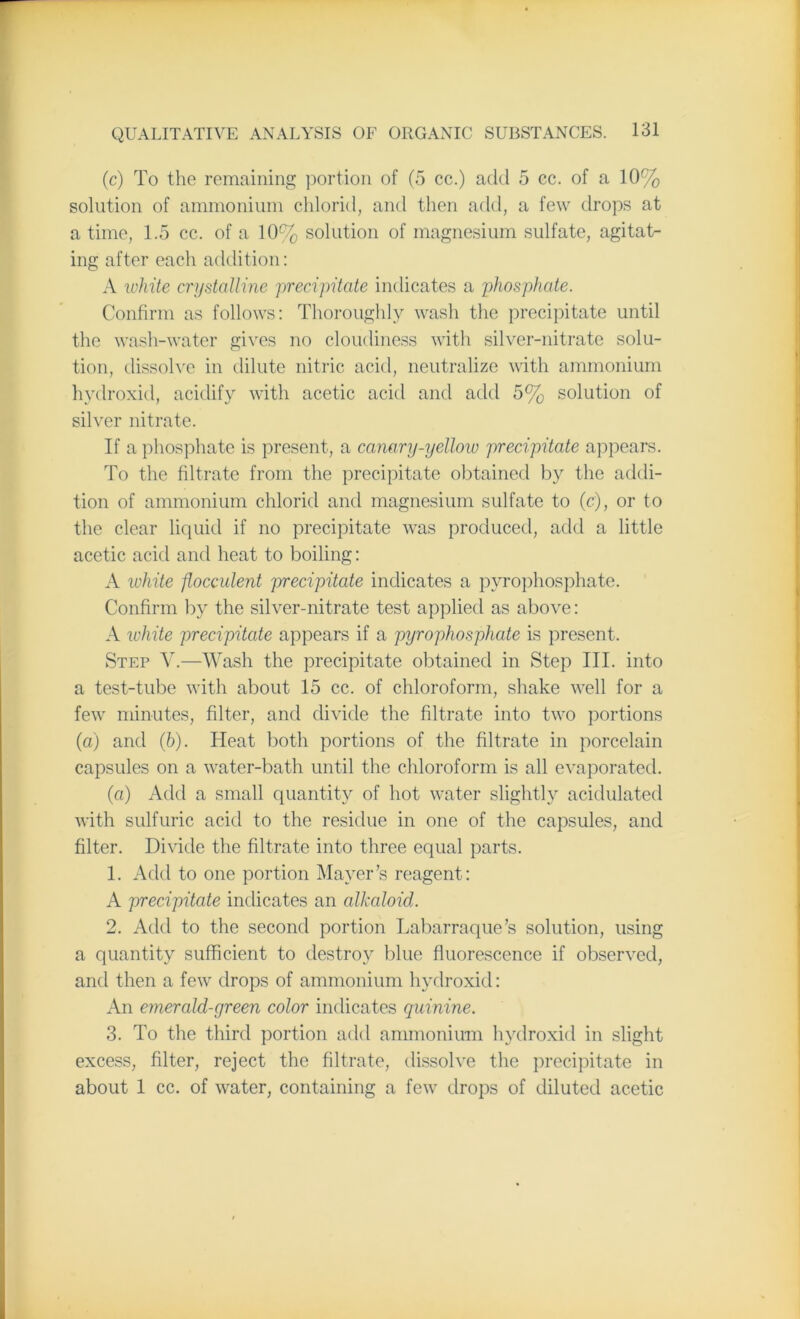 (c) To the remaining portion of (5 cc.) add 5 cc. of a 10% solution of ammonium chlorid, and then add, a few drops at a time, 1.5 cc. of a 10% solution of magnesium sulfate, agitat- ing after each addition: A white crystalline precipitate indicates a phosphate. Confirm as follows: Thoroughly wash the precipitate until the wash-water gives no cloudiness with silver-nitrate solu- tion, dissolve in dilute nitric acid, neutralize with ammonium hydroxid, acidify with acetic acid and add 5% solution of silver nitrate. If a phosphate is present, a canary-yellow precipitate appears. To the filtrate from the precipitate obtained by the addi- tion of ammonium chlorid and magnesium sulfate to (<?), or to the clear liquid if no precipitate was produced, add a little acetic acid and heat to boiling: A white jlocculent precipitate indicates a pyrophosphate. Confirm by the silver-nitrate test applied as above: A ivhite precipitate appears if a pyrophosphate is present. Step V.—Wash the precipitate obtained in Step III. into a test-tube with about 15 cc. of chloroform, shake well for a few minutes, filter, and divide the filtrate into two portions (a) and (6). Heat both portions of the filtrate in porcelain capsules on a water-bath until the chloroform is all evaporated. (a) Add a small quantity of hot water slightly acidulated with sulfuric acid to the residue in one of the capsules, and filter. Divide the filtrate into three equal parts. 1. Add to one portion Mayer’s reagent: A precipitate indicates an alkaloid. 2. Add to the second portion Labarraque’s solution, using a quantity sufficient to destroy blue fluorescence if observed, and then a few drops of ammonium hydroxid: An emerald-green color indicates quinine. 3. To the third portion add ammonium hydroxid in slight excess, filter, reject the filtrate, dissolve the precipitate in about 1 cc. of water, containing a few drops of diluted acetic