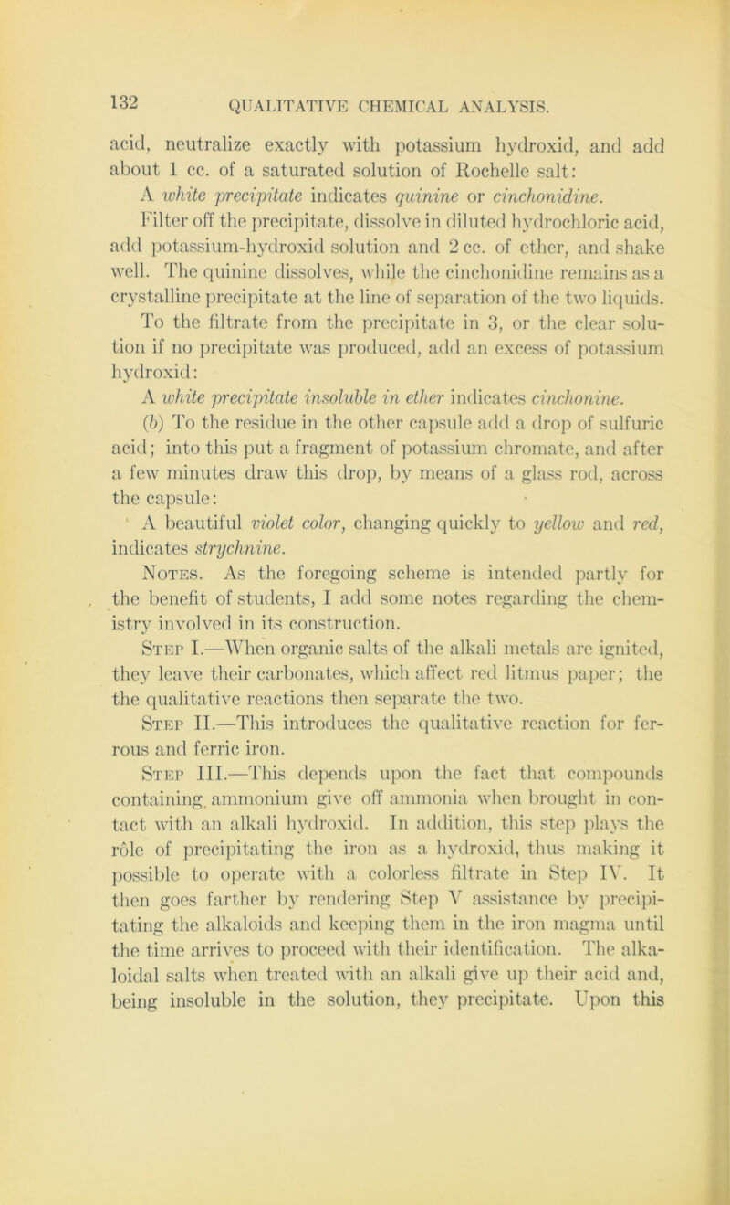 acid, neutralize exactly with potassium hydroxid, and add about 1 cc. of a saturated solution of Rochelle salt: A white precipitate indicates quinine or cinchonidine. Filter off the precipitate, dissolve in diluted hydrochloric acid, add potassium-hydroxid solution and 2cc. of ether, and shake well. The quinine dissolves, while the cinchonidine remains as a crystalline precipitate at the line of separation of the two liquids. To the filtrate from the precipitate in 3, or the clear solu- tion if no precipitate was produced, add an excess of potassium hydroxid: A white precipitate insoluble in ether indicates cinchonine. (ib) To the residue in the other capsule add a drop of sulfuric acid; into this put a fragment of potassium chromate, and after a few minutes draw this drop, by means of a glass rod, across the capsule: A beautiful violet color, changing quickly to yellow and red, indicates strychnine. Notes. As the foregoing scheme is intended partly for the benefit of students, I add some notes regarding the chem- istry involved in its construction. Step I.—When organic salts of the alkali metals are ignited, they leave their carbonates, which affect red litmus paper; the the qualitative reactions then separate the two. Step II.—This introduces the qualitative reaction for fer- rous and ferric iron. Step III.—This depends upon the fact that compounds containing, ammonium give off ammonia when brought in con- tact with an alkali hydroxid. In addition, this step plays the role of precipitating the iron as a hydroxid, thus making it possible to operate with a colorless filtrate in Step IV. It then goes farther by rendering Step V assistance by precipi- tating the alkaloids and keeping them in the iron magma until the time arrives to proceed with their identification. The alka- loidal salts when treated with an alkali give up their acid and, being insoluble in the solution, they precipitate. Upon this