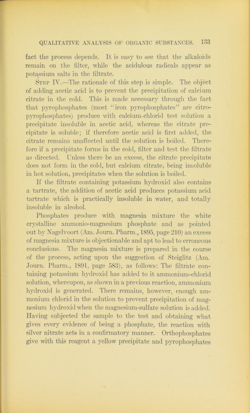 fact the process depends. It is easy to see that the alkaloids remain on the filter, while the acidulous radicals appear as potassium salts in the filtrate. Step IV.—The rationale of this step is simple. The object of adding acetic acid is to prevent the precipitation of calcium citrate in -the cold. This is made necessary through the fact that pyrophosphates (most “iron pyrophosphates” are citro- pyrophosphates) produce with calcium-chlorid test solution a precipitate insoluble in acetic acid, whereas the citrate pre- cipitate is soluble; if therefore acetic acid is first added, the citrate remains unaffected until the solution is boiled. There- fore if a precipitate forms in the cold, filter and test the filtrate as directed. Unless there be an excess, the citrate precipitate does not form in the cold, but calcium citrate, being insoluble in hot solution, precipitates when the solution is boiled. If the filtrate containing potassium hydroxid also contains a tartrate, the addition of acetic acid produces potassium acid tartrate which is practically insoluble in water, and totally insoluble in alcohol. Phosphates produce with magnesia mixture the white crystalline ammonio-magnesium phosphate and as pointed out by Nagelvoort (Am. Journ. Pharm., 1895, page 210) an excess of magnesia mixture is objectionable and apt to lead to erroneous conclusions. The magnesia mixture is prepared in the course of the process, acting upon the suggestion of Steiglitz (Am. Journ. Pharm., 1891, page 583), as follows: The filtrate con- taining potassium hydroxid has added to it ammonium-chlorid solution, whereupon, as shown in a previous reaction, ammonium hydroxid is generated. There remains, however, enough am- monium chlorid in the solution to prevent precipitation of mag- nesium hydroxid when the magnesium-sulfate solution is added. Having subjected the sample to the test and obtaining what gives every evidence of being a phosphate, the reaction with silver nitrate acts in a confirmatory manner. Orthophosphates give with this reagent a yellow precipitate and pyrophosphates