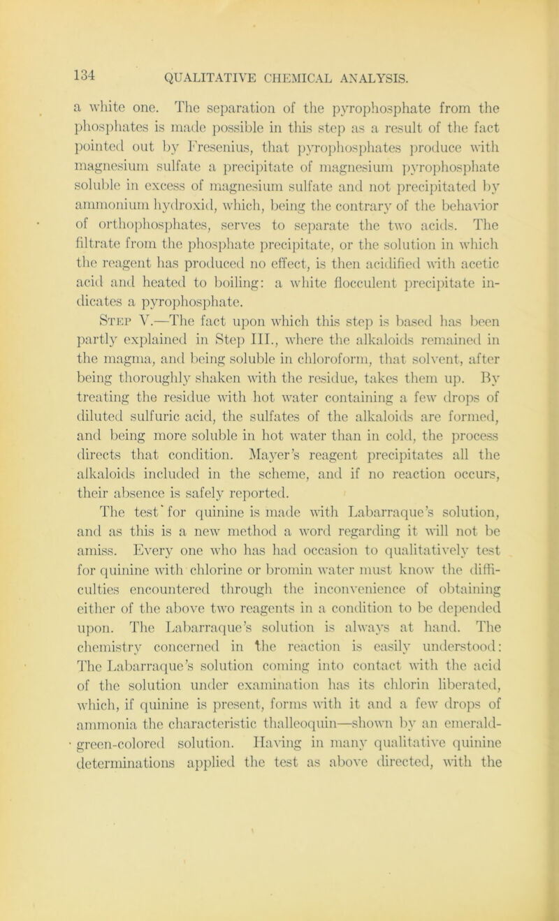 a white one. The separation of the pyrophosphate from the phosphates is made possible in this step as a result of the fact pointed out by Fresenius, that pyrophosphates produce with magnesium sulfate a precipitate of magnesium pyrophosphate soluble in excess of magnesium sulfate and not precipitated by ammonium hydroxid, which, being the contrary of the behavior of orthophosphates, serves to separate the two acids. The filtrate from the phosphate precipitate, or the solution in which the reagent has produced no effect, is then acidified with acetic acid and heated to boiling: a white flocculent precipitate in- dicates a pyrophosphate. Step V.—The fact upon which this step is based has been partly explained in Step 111., where the alkaloids remained in the magma, and being soluble in chloroform, that solvent, after being thoroughly shaken with the residue, takes them up. By treating the residue with hot water containing a few drops of diluted sulfuric acid, the sulfates of the alkaloids are formed, and being more soluble in hot water than in cold, the process directs that condition. Mayer’s reagent precipitates all the alkaloids included in the scheme, and if no reaction occurs, their absence is safely reported. The test* for quinine is made with Labarraque’s solution, and as this is a new method a word regarding it will not be amiss. Every one who has had occasion to qualitatively test for quinine with chlorine or bromin water must know the diffi- culties encountered through the inconvenience of obtaining either of the above two reagents in a condition to be depended upon. The Labarraque’s solution is always at hand. The chemistry concerned in the reaction is easily understood: The Labarraque’s solution coming into contact with the acid of the solution under examination has its chlorin liberated, which, if quinine is present, forms with it and a few drops of ammonia the characteristic thalleoquin—shown by an emerald- green-colored solution. Having in many qualitative quinine determinations applied the test as above directed, with the