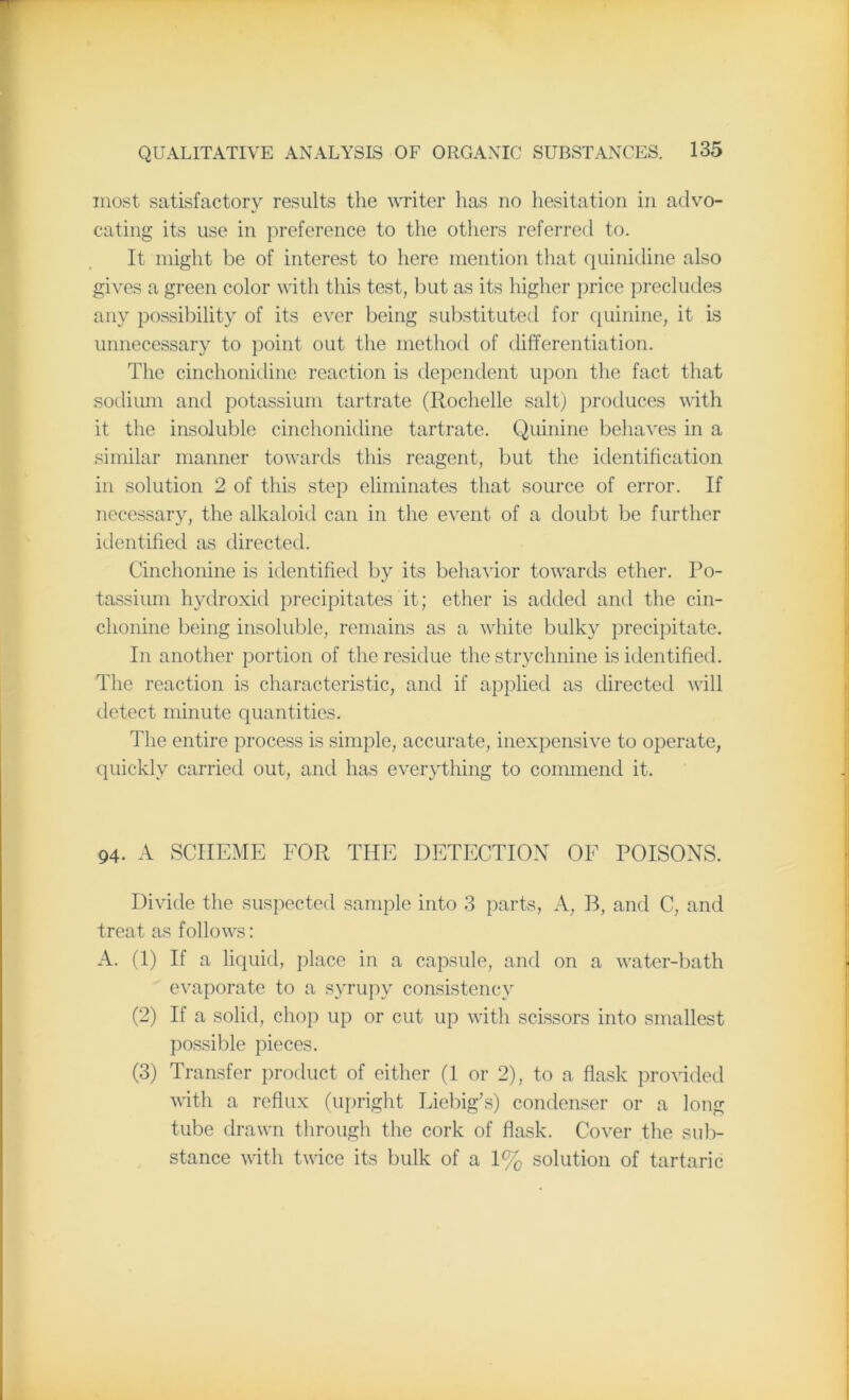 most satisfactory results the writer lias no hesitation in advo- cating its use in preference to the others referred to. It might be of interest to here mention that quinidine also gives a green color with this test, but as its higher price precludes any possibility of its ever being substituted for quinine, it is unnecessary to point out the method of differentiation. The cinchonidine reaction is dependent upon the fact that sodium and potassium tartrate (Rochelle salt) produces with it the insoluble cinchonidine tartrate. Quinine behaves in a similar manner towards this reagent, but the identification in solution 2 of this step eliminates that source of error. If necessary, the alkaloid can in the event of a doubt be further identified as directed. Cinchonine is identified by its behavior towards ether. Po- tassium hydroxid precipitates it; ether is added and the cin- chonine being insoluble, remains as a white bulky precipitate. In another portion of the residue the strychnine is identified. The reaction is characteristic, and if applied as directed will detect minute quantities. The entire process is simple, accurate, inexpensive to operate, quickly carried out, and has everything to commend it. 94. A SCHEME FOR THE DETECTION OF POISONS. Divide the suspected sample into 3 parts, A, B, and C, and treat as follows: A. (1) If a liquid, place in a capsule, and on a water-bath evaporate to a syrupy consistency (2) If a solid, chop up or cut up with scissors into smallest possible pieces. (3) Transfer product of either (1 or 2), to a flask provided with a reflux (upright Liebig’s) condenser or a long tube drawn through the cork of flask. Cover the sub- stance with twice its bulk of a 1% solution of tartaric