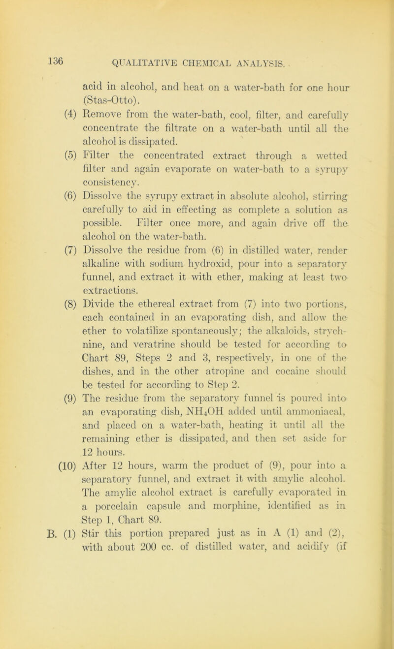 acid in alcohol, arid heat on a water-bath for one hour (Stas-Otto). (4) Remove from the water-bath, cool, filter, and carefully concentrate the filtrate on a water-bath until all the alcohol is dissipated. (5) Filter the concentrated extract through a wetted filter and again evaporate on water-bath to a syrupy consistency. (6) Dissolve the syrupy extract in absolute alcohol, stirring carefully to aid in effecting as complete a solution as possible. Filter once more, and again drive off the alcohol on the water-bath. (7) Dissolve the residue from (6) in distilled water, render alkaline with sodium hydroxid, pour into a separatory funnel, and extract it with ether, making at least two extractions. (8) Divide the ethereal extract from (7) into two portions, each contained in an evaporating dish, and allow the ether to volatilize spontaneously; the alkaloids, strych- nine, and veratrine should be tested for according to Chart 89, Steps 2 and 3, respectively, in one of the dishes, and in the other atropine and cocaine should be tested for according to Step 2. (9) The residue from the separatory funnel is poured into an evaporating dish, NFROH added until ammoniacal, and placed on a water-bath, heating it until all the remaining ether is dissipated, and then set aside for 12 hours. (10) After 12 hours, warm the product of (9), pour into a separatory funnel, and extract it with amylic alcohol. The amylic alcohol extract is carefully evaporated in a porcelain capsule and morphine, identified as in Step 1, Chart 89. B. (1) Stir tliis portion prepared just as in A (1) and (2), with about 200 cc. of distilled water, and acidify (if