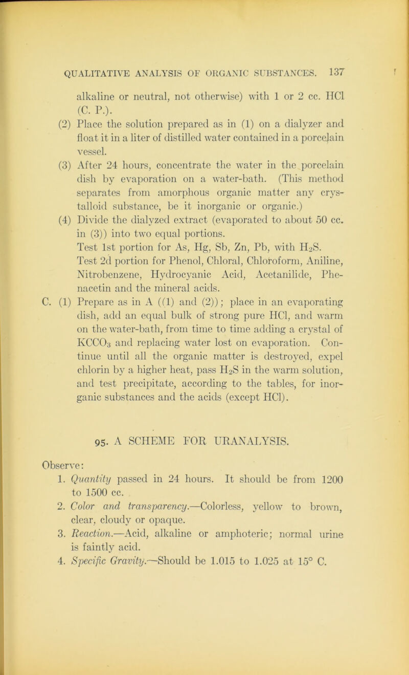 alkaline or neutral, not otherwise) with 1 or 2 cc. HC1 (C. P.). (2) Place the solution prepared as in (1) on a dialyzer and float it in a liter of distilled water contained in a porcejain vessel. (3) After 24 hours, concentrate the water in the porcelain dish by evaporation on a water-bath. (This method separates from amorphous organic matter any crys- talloid substance, be it inorganic or organic.) (4) Divide the dialyzed extract (evaporated to about 50 cc. in (3)) into two equal portions. Test 1st portion for As, Hg, Sb, Zn, Pb, with H2S. Test 2d portion for Phenol, Chloral, Chloroform, Aniline, Nitrobenzene, Hydrocyanic Acid, Acetanilide, Phe- nacetin and the mineral acids. C. (1) Prepare as in A ((1) and (2)); place in an evaporating dish, add an equal bulk of strong pure IiCl, and warm on the water-bath, from time to time adding a crystal of KCCO3 and replacing water lost on evaporation. Con- tinue until all the organic matter is destroyed, expel chlorin by a higher heat, pass H2S in the warm solution, and test precipitate, according to the tables, for inor- ganic substances and the acids (except HC1). 95. A SCHEME FOR URANALYSIS. Observe: 1. Quantity passed in 24 hours. It should be from 1200 to 1500 cc. 2. Color and transparency.—Colorless, yellow to brown, clear, cloudy or opaque. 3. Reaction.—Acid, alkaline or amphoteric; normal urine is faintly acid. 4. Specific Gravity.—Should be 1.015 to 1.025 at 15° C.