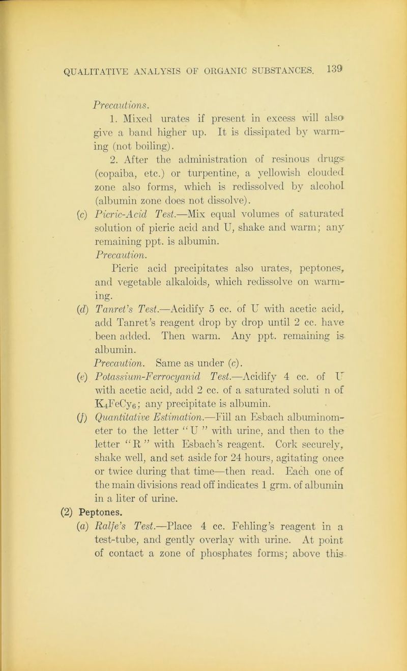 Precautions. 1. Mixed urates if present in excess will also give a band higher up. It is dissipated by warm- ing (not boiling). 2. After the administration of resinous drugs (copaiba, etc.) or turpentine, a yellowish clouded zone also forms, which is redissolved by alcohol (albumin zone does not dissolve). (c) Picric-Acid Test.—Mix equal volumes of saturated solution of picric acid and U, shake and warm; any remaining ppt. is albumin. Precaution. Picric acid precipitates also urates, peptones, and vegetable alkaloids, which redissolve on warm- ing. (d) Tanret’s Test.—Acidify 5 cc. of U with acetic acid, add Tanret’s reagent drop by drop until 2 cc. have been added. Then warm. Any ppt. remaining is albumin. Precaution. Same as under (c). (e) Potassium-Ferrocyanid Test.—Acidify 4 cc. of l' with acetic acid, add 2 cc. of a saturated soluti n of K.iFeCy6; any precipitate is albumin. (J) Quantitative Estimation.—Fill an Esbach albuminom- eter to the letter “ U ” with urine, and then to the letter “R” with Esbach’s reagent. Cork securely, shake well, and set aside for 24 hours, agitating once or twice during that time—then read. Each one of the main divisions read off indicates 1 grm. of albumin in a liter of urine. (2) Peptones. (a) Ralfe’s Test.—Place 4 cc. Fehling’s reagent in a test-tube, and gently overlay with urine. At point of contact a zone of phosphates forms; above this
