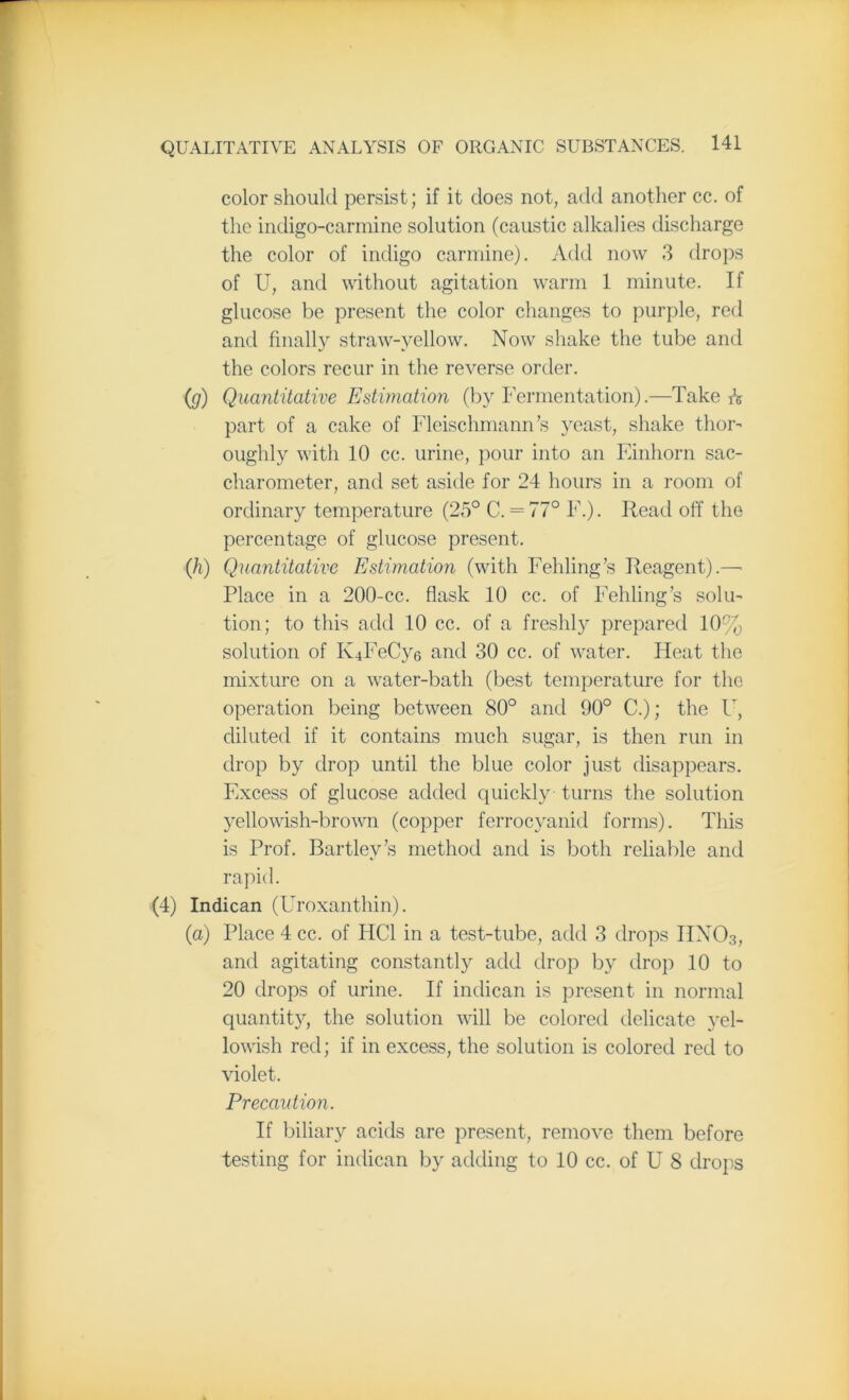 color should persist; if it does not, add another cc. of the indigo-carmine solution (caustic alkalies discharge the color of indigo carmine). Add now 3 drops of U, and without agitation warm 1 minute. If glucose be present the color changes to purple, red and finally straw-yellow. Now shake the tube and the colors recur in the reverse order. (g) Quantitative Estimation (by Fermentation).—Takers part of a cake of Fleischmann’s yeast, shake thor- oughly with 10 cc. urine, pour into an Einhorn sac- charometer, and set aside for 24 hours in a room of ordinary temperature (25° C. = 77° F.). Read off the percentage of glucose present. (h) Quantitative Estimation (with Fehling’s Reagent).—• Place in a 200-cc. flask 10 cc. of Fehling’s solu- tion; to this add 10 cc. of a freshly prepared 10% solution of K4FeCy6 and 30 cc. of water. Heat the mixture on a water-bath (best temperature for the operation being between 80° and 90° C.); the U, diluted if it contains much sugar, is then run in drop by drop until the blue color just disappears. Excess of glucose added quickly turns the solution yellowish-brown (copper ferrocyanid forms). This is Prof. Bartley’s method and is both reliable and rapid. (4) Indican (Uroxanthin). (a) Place 4 cc. of IiCl in a test-tube, add 3 drops IIN03, and agitating constantly add drop by drop 10 to 20 drops of urine. If indican is present in normal quantity, the solution will be colored delicate yel- lowish red; if in excess, the solution is colored red to violet. Precaution. If biliary acids are present, remove them before testing for indican by adding to 10 cc. of U 8 drops