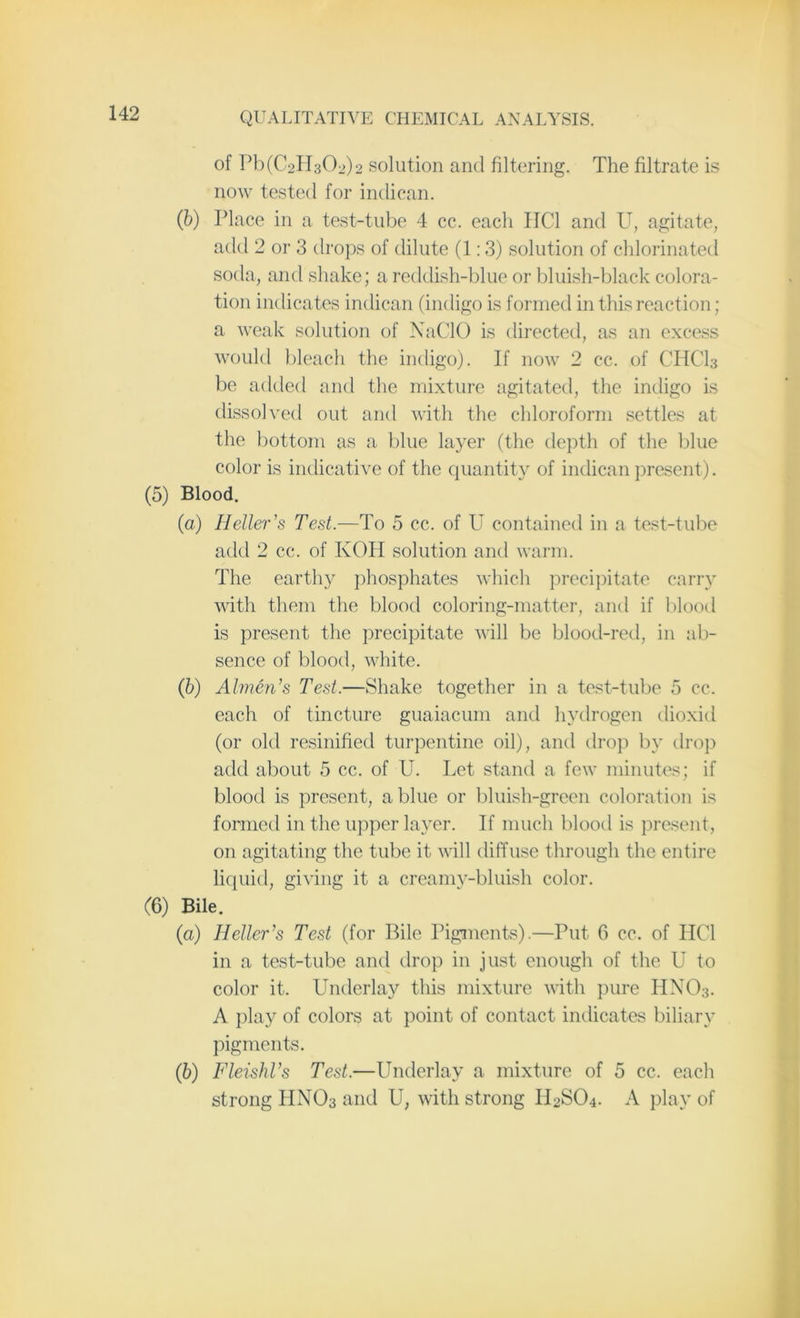 of Pb (€211302)2 solution and filtering. The filtrate is now tested for indican. (b) Place in a test-tube 4 cc. each IIC1 and U, agitate, add 2 or 3 drops of dilute (1:3) solution of chlorinated soda, and shake; a reddish-blue or bluish-black colora- tion indicates indican (indigo is formed in this reaction; a weak solution of NaCIO is directed, as an excess would bleach the indigo). If now 2 cc. of CHCI3 be added and the mixture agitated, the indigo is dissolved out and with the chloroform settles at the bottom as a blue layer (the depth of the blue color is indicative of the quantity of indican present). (5) Blood. (а) Heller's Test.—To 5 cc. of U contained in a test-tube add 2 cc. of KOH solution and warm. The earthy phosphates which precipitate carry with them the blood coloring-matter, and if blood is present the precipitate will be blood-red, in ab- sence of blood, white. (б) Almen's Test.—Shake together in a test-tube 5 cc. each of tincture guaiacum and hydrogen dioxid (or old resinified turpentine oil), and drop by drop add about 5 cc. of U. Let stand a few minutes; if blood is present, a blue or bluish-green coloration is formed in the upper layer. If much blood is present, on agitating the tube it will diffuse through the entire liquid, giving it a creamy-bluish color. (6) Bile. (a) 1Teller's Test (for Bile Pigments).—Put 6 cc. of HC1 in a test-tube and drop in just enough of the U to color it. Underlay this mixture with pure HN03. A play of colors at point of contact indicates biliary pigments. (b) FleishTs Test.—Underlay a mixture of 5 cc. each strong HNO3 and U, with strong U2S04. A play of