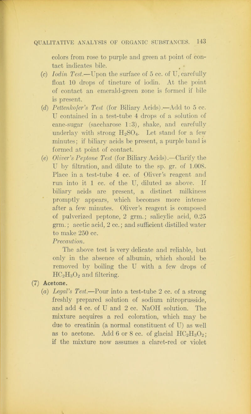 colors from rose to purple and green at point of con- tact indicates bile. (c) Iodin Test.—Upon the surface of 5 cc. of U, carefully float 10 drops of tincture of iodin. At the point of contact an emerald-green zone is formed if bile is present. (id) Pettenkofer’s Test (for Biliary Acids).—Add to 5 cc. U contained in a test-tube 4 drops of a solution of cane-sugar (saccharose 1:3), shake, and carefully underlay with strong H2SO4. Let stand for a few minutes; if biliary acids be present, a purple band is formed at point of contact. (e) Oliver's Peptone Test (for Biliary Acids).—Clarify the U by filtration, and dilute to the sp. gr. of 1.008. Place in a test-tube 4 cc. of Oliver’s reagent and run into it 1 cc. of the U, diluted as above. If biliary acids are present, a distinct milkiness promptly appears, which becomes more intense after a few minutes. Oliver’s reagent is composed of pulverized peptone, 2 grm.; salicylic acid, 0.25 grm.; acetic acid, 2 cc.; and sufficient distilled water to make 250 cc. Precaution. The above test is very delicate and reliable, but only in the absence of albumin, which should be removed by boiling the U with a few drops of HC2H3O2 and filtering. (7) Acetone. (a) Legal’s Test.—Pour into a test-tube 2 cc. of a strong freshly prepared solution of sodium nitroprusside, and add 4 cc. of U and 2 cc. NaOH solution. The mixture acquires a red coloration, which may be due to creatinin (a normal constituent of LT) as well as to acetone. Add 6 or 8 cc. of glacial IIC2H3O2; if the mixture now assumes a claret-red or violet