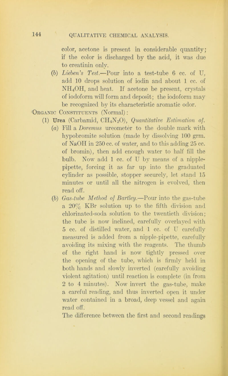 color, acetone is present in considerable quantity; if the color is discharged by the acid, it was due to creatinin only. (b) Lieben’s Test.—Pour into a test-tube 6 cc. of U, add 10 drops solution of iodin and about 1 cc. of NH4OH, and heat. If acetone be present, crystals of iodoform will form and deposit; the iodoform may be recognized by its characteristic aromatic odor. Organic Constituents (Normal): (1) Urea (Carbamid, CH4N2O), Quantitative Estimation of. (a) Fill a Doremus ureometer to the double mark with hypobromite solution (made by dissolving 100 grm. of NaOII in 250 cc. of water, and to this adding 25 cc. of bromin), then add enough water to half fill the bulb. Now add 1 cc. of U by means of a nipple- pipette, forcing it as far up into the graduated cylinder as possible, stopper securely, let stand 15 minutes or until all the nitrogen is evolved, then read off. (b) Gas-tube Method of Bartley.—Pour into the gas-tube a 20% KBr solution up to the fifth division and chlorinated-soda solution to the twentieth division; the tube is now inclined, carefully overlayed with 5 cc. of distilled water, and 1 cc. of U carefully measured is added from a nipple-pipette, carefully avoiding its mixing with the reagents. The thumb of the right hand is now tightly pressed over the opening of the tube, which is firmly held in both hands and slowly inverted (carefully avoiding violent agitation) until reaction is complete (in from 2 to 4 minutes). Now invert the gas-tube, make a careful reading, and thus inverted open it under water contained in a broad, deep vessel and again read off. The difference between the first and second readings