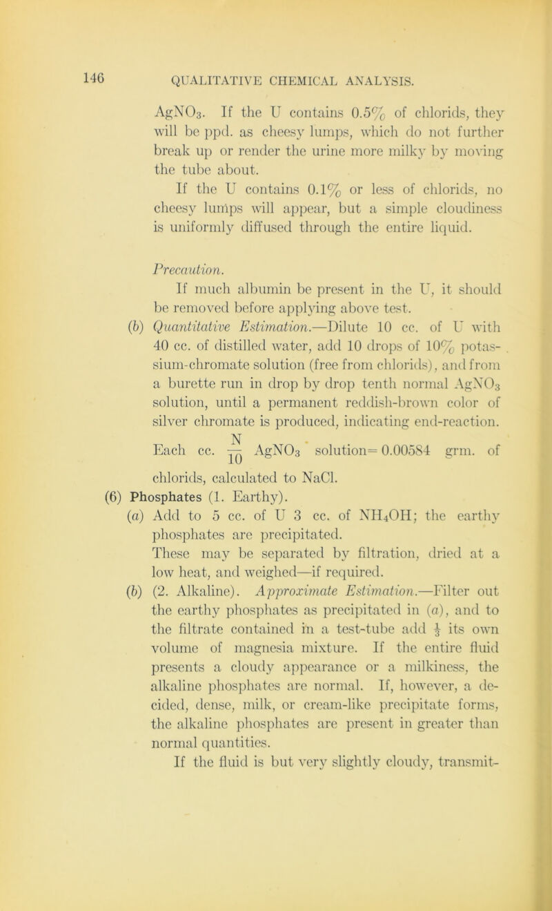 AgN03. If the U contains 0.5% of chlorids, they will be ppd. as cheesy lumps, which do not further break up or render the urine more milky by moving the tube about. If the U contains 0.1% or less of chlorids, no cheesy lumps will appear, but a simple cloudiness is uniformly diffused through the entire liquid. Precaution. If much albumin be present in the U, it should be removed before applying above test. (6) Quantitative Estimation.—Dilute 10 cc. of U with 40 cc. of distilled water, add 10 drops of 10% potas- sium-chromate solution (free from chlorids), and from a burette run in drop by drop tenth normal AgN03 solution, until a permanent reddish-brown color of silver chromate is produced, indicating end-reaction. N Each cc. — AgN03 solution = 0.00584 grin, of chlorids, calculated to NaCl. (6) Phosphates (1. Earthy). (a) Add to 5 cc. of U 3 cc. of NH4OH; the earthy phosphates are precipitated. These may be separated by filtration, dried at a low heat, and weighed—if required. (b) (2. Alkaline). Approximate Estimation.—Filter out the earthy phosphates as precipitated in (a), and to the filtrate contained in a test-tube add $ its own volume of magnesia mixture. If the entire fluid presents a cloudy appearance or a milkiness, the alkaline phosphates are normal. If, however, a de- cided, dense, milk, or cream-like precipitate forms, the alkaline phosphates are present in greater than normal quantities. If the fluid is but very slightly cloudy, transmit-