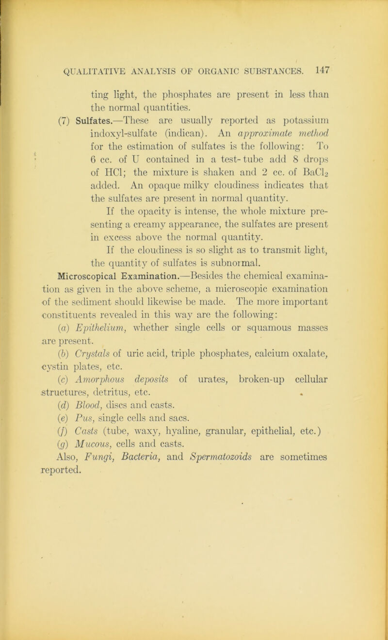 ting light, the phosphates are present in less than the normal quantities. (7) Sulfates.—These are usually reported as potassium indoxyl-sulfate (indican). An approximate method for the estimation of sulfates is the following: To 6 cc. of U contained in a test- tube add 8 drops of HC1; the mixture is shaken and 2 cc. of BaCh> added. An opaque milky cloudiness indicates that the sulfates are present in normal quantity. If the opacity is intense, the whole mixture pre- senting a creamy appearance, the sulfates are present in excess above the normal quantity. If the cloudiness is so slight as to transmit light, the quantity of sulfates is subnormal. Microscopical Examination.—Besides the chemical examina- tion as given in the above scheme, a microscopic examination of the sediment should likewise be made. The more important constituents revealed in this way are the following: (a) Epithelium, whether single cells or squamous masses are present. (b) Crystals of uric acid, triple phosphates, calcium oxalate, cystin plates, etc. (c) Amorphous deposits of urates, broken-up cellular structures, detritus, etc. (d) Blood, discs and casts. (e) Pus, single cells and sacs. (/) Casts (tube, waxy, hyaline, granular, epithelial, etc.) (g) Mucous, cells and casts. Also, Fungi, Bacteria, and Spermatozoids are sometimes reported.
