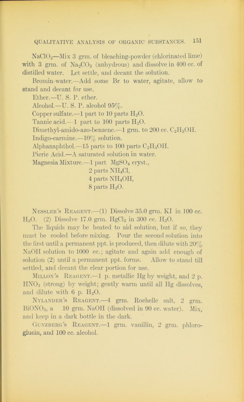 NaC102—Mix 3 grin, of bleaching-powder (chlorinated lime) with 3 grm. of Na2C03 (anhydrous) and dissolve in 400 cc. of distilled water. Let settle, and decant the solution. Bromin-water.—Add some Br to water, agitate, allow to stand and decant for use. Ether.—U. S. P. ether. Alcohol.—U. S. P. alcohol 95%. Copper sulfate.—1 part to 10 parts H20. Tannic acid.— 1 part to 100 parts H20. Dimethyl-amido-azo-benzene.—1 grm. to 200 cc. C2H5OH. Indigo-carmine.—10% solution. Alphanaphthol.—15 parts to 100 parts C2II5OH. Picric Acid.—A saturated solution in water. Magnesia Mixture.—1 part MgSCR cryst., 2 parts NH4C1, 4 parts NH4OH, 8 parts H20. Nessler’s Reagent.—(1) Dissolve 35.0 grm. KI in 100 cc. I120. (2) Dissolve 17.0 grm. HgCl2 in 300 cc. PRO. Plie liquids may be heated to aid solution, but if so. they must be cooled before mixing. Pour the second solution into the first until a permanent ppt. is produced, then dilute with 20% NaOII solution to 1000 cc.; agitate and again add enough of solution (2) until a permanent ppt. forms. Allow to stand till settled, and decant the clear portion for use. Millon’s Reagent.—1 p. metallic Hg by weight, and 2 p. HNO3 (strong) by weight; gently warm until all Hg dissolves, and dilute with 6 p. H20. Nylander’s Reagent.—4 grm. Rochelle salt, 2 grm. BiONOs, a 10 grm. NaOPI (dissolved in 90 cc. water). Mix, and keep in a dark bottle in the dark. Gunzberg’s Reagent.—1 grm. vanillin, 2 grin, phloro- glucin, and 100 cc. alcohol.