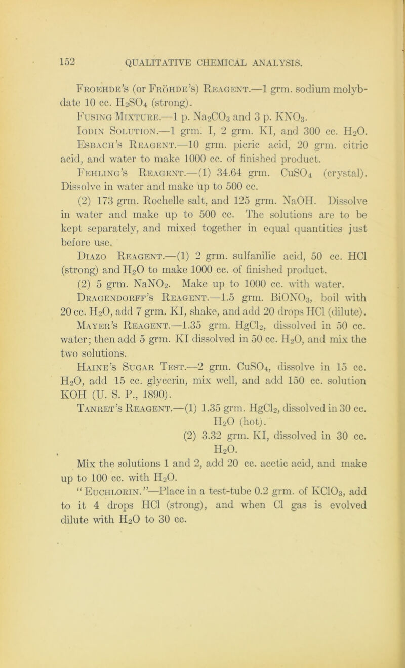 Froehde’s (or Frohde’s) Reagent.—1 grm. sodium molyb- date 10 cc. H2SO4 (strong). Fusing Mixture.—1 p. Na2C03 and 3 p. KN03. Iouin Solution.—1 grm. I, 2 grm. Ivl, and 300 cc. FRO. Esbagh’s Reagent.—10 grm. picric acid, 20 grm. citric acid, and water to make 1000 cc. of finished product. Ifailing's Reagent.—(1) 34.G4 grm. CuS04 (crystal). Dissolve in water and make up to 500 cc. (2) 173 grm. Rochelle salt, and 125 grm. NaOH. Dissolve in water and make up to 500 cc. The solutions are to be kept separately, and mixed together in equal quantities just before use. Diazo Reagent.—(1) 2 grm. sulfanilic acid, 50 cc. HC1 (strong) and FRO to make 1000 cc. of finished product. (2) 5 grm. NaN03. Make up to 1000 cc. with water. Dragendorff’s Reagent.—1.5 grm. Bi0N03, boil with 20 cc. IRO, add 7 grm. KI, shake, and add 20 drops HC1 (dilute). Mayer’s Reagent.—1.35 grm. IigCR, dissolved in 50 cc. water; then add 5 grm. KI dissolved in 50 cc. FRO, and mix the two solutions. Haine’s Sugar Test.—2 grm. CuS04, dissolve in 15 cc. FRO, add 15 cc. glycerin, mix well, and add 150 cc. solution KOH (U. S. P., 1890). Tanret’s Reagent.—(1) 1.35 grm. FIgCR, dissolved in 30 cc. FRO (hot). (2) 3.32 grm. KI, dissolved in 30 cc. H20. Mix the solutions 1 and 2, add 20 cc. acetic acid, and make up to 100 cc. with FRO. “ Euciilorin.”—Place in a test-tube 0.2 grm. of KC103, add to it 4 drops IIC1 (strong), and when Cl gas is evolved dilute with FRO to 30 cc.