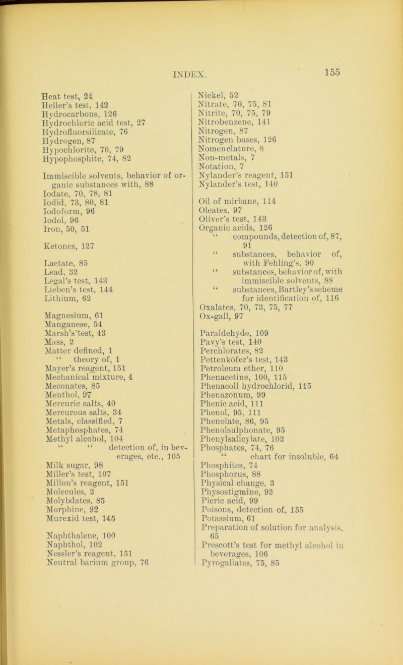 Heat test, 24 Heller’s test, 142 Hydrocarbons, 126 Hydrochloric acid test, 27 Hydrofluorsilicate, 76 Hydrogen, 87 Hypochlorite, 70, 79 Hypophosphite, 74, 82 Immiscible solvents, behavior of or- ganic substances with, 88 Iodate, 70, 78, 81 Iodid, 73, 80, 81 Iodoform, 96 Iodol, 96 Iron, 50, 51 Ketones, 127 Lactate, 85 Lead, 32 Legal’s test, 143 Lieben’s test, 144 Lithium, 62 Magnesium, 61 Manganese, 54 Marsh’s'test, 43 Mass, 2 Matter defined, 1 “ theory of, 1 Mayer’s reagent, 151 Mechanical mixture, 4 Meconates, 85 Menthol, 97 Mercuric salts, 40 Mercurous salts, 34 Metals, classified, 7 Metaphosphates, 74 Methyl alcohol, 104 “ “ detection of, in bev- erages, etc., 105 Milk sugar, 98 Miller’s test, 107 Millon’s reagent, 151 Molecules, 2 Molybdates, 85 Morphine, 92 Murexid test, 145 Naphthalene, 100 Naphthol, 102 Nessler’s reagent, 151 Neutral barium group, 76 Nickel, 52 Nitrate, 70, 75, 81 Nitrite, 70, 75, 79 Nitrobenzene, 141 Nitrogen, 87 Nitrogen bases, 126 Nomenclature, 8 Non-metals, 7 Notation, 7 Nylander’s reagent, 151 Nylander’s test, 140 Oil of mirbane, 114 Oleates, 97 Oliver's test, 143 Organic acids, 126 ‘ ‘ compounds, detection of, 87, 91 “ substances, behavior of, with Fehling’s, 90 “ substances, behaviorof, with immiscible solvents, 88 “ substances, Bartley’s scheme for identification of, 116 Oxalates, 70, 73, 75, 77 Ox-gall, 97 Paraldehyde, 109 Pavy’s test, 140 Perchlorates, 82 Pettenkofer’s test, 143 Petroleum ether, 110 Phenacetine, 100, 115 Phenacoll hydrochlorid, 115 Phenazonum, 99 Phenic acid, 111 Phenol, 95, 111 Phenolate, 86, 95 Phenolsulphonate, 95 Phenylsalicylate, 102 Phosphates, 74, 76 “ chart for insoluble, 64 Phosphites, 74 Phosphorus, 88 Physical change, 3 Physostigmine, 92 Picric acid, 99 Poisons, detection of, 135 Potassium, 61 Preparation of solution for analysis, 65 Prescott’s test for methyl alcohol in beverages, 106 Pyrogallates, 75, 85