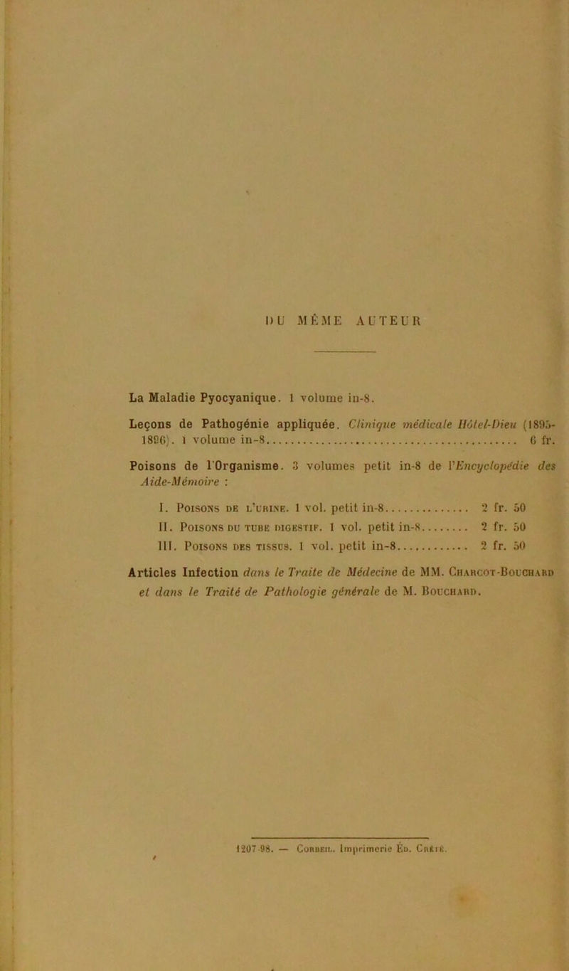 La Maladie Pyocyanique. 1 volume in-8. Leçons de Pathogénie appliquée. Clinique médicale Hôtel-Dieu (1895- 1806). l volume in-8 G fr. Poisons de l'Organisme. 3 volumes petit in-8 de l’Encyclopédie des Aide-Mémoire : I. Poisons de l'urine. 1 vol. petit in-8 2 fr. 50 II. Poisons du tube digestif. 1 vol. petit in-8 2 fr. 50 III. Poisons des tissus. 1 vol. petit in-8 2 fr. 50 Articles Infection dans le Traite de Médecine de MM. Charcot-Bouchard et dans te Traité de Pathologie générale de M. Bouchard. 1207 98. — Corbf.ii.. Imprimerie Éd. Cntn;.