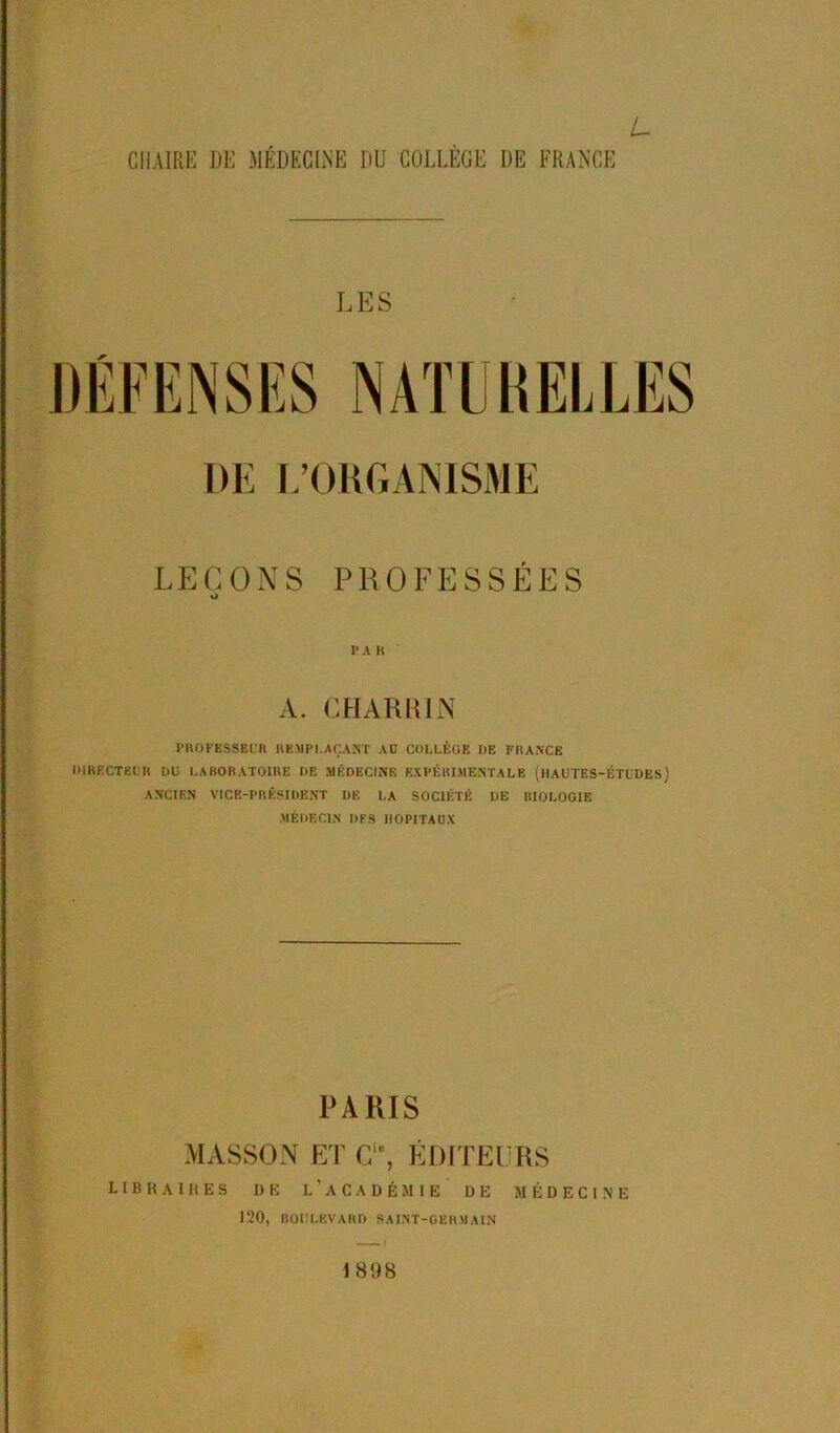 L CHAIRE DE MÉDECINE DU COLLÈGE DE FRANCE LES DE L’ORGANISME LEÇONS PROFESSÉES I* A R A. CHAR RI N PROFESSEUR REMPLAÇANT AU COLLÈGE DE FRANCE DIRECTEUR DU LABORATOIRE DE MÉDECINE EXPÉRIMENTALE (HAUTES-ÉTUDES) ANCIEN VICE-PRÉSIDENT DE LA SOCIÉTÉ DE IIIOLOGIE MÉDECIN DFS HOPITAUX PARIS MASSON ET C% ÉDITEURS libraires de l'académie de médecine 120, BOULEVARD SAINT-GERMAIN 1898