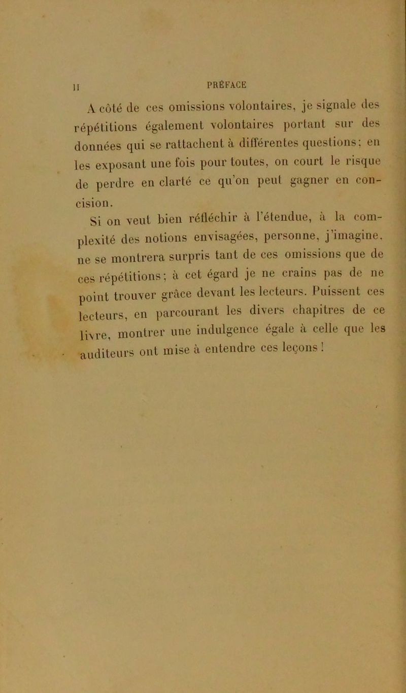 II A coté lie ces omissions volontaires, je signale des répétitions également volontaires portant sur des données qui se rattachent à différentes questions; en les exposant une fois pour toutes, on court le risque de perdre en clarté ce qu’on peut gagner en con- cision. Si on veut bien réfléchir a 1 étendue, a la com- plexité des notions envisagées, personne, j’imagine, ne se montrera surpris tant de ces omissions que de ces répétitions; à cet égard je ne crains pas de ne point trouver grâce devant les lecteurs. Puissent ces lecteurs, en parcourant les divers chapitres de ce livre, montrer une indulgence égale à celle que les auditeurs ont mise à entendre ces leçons!