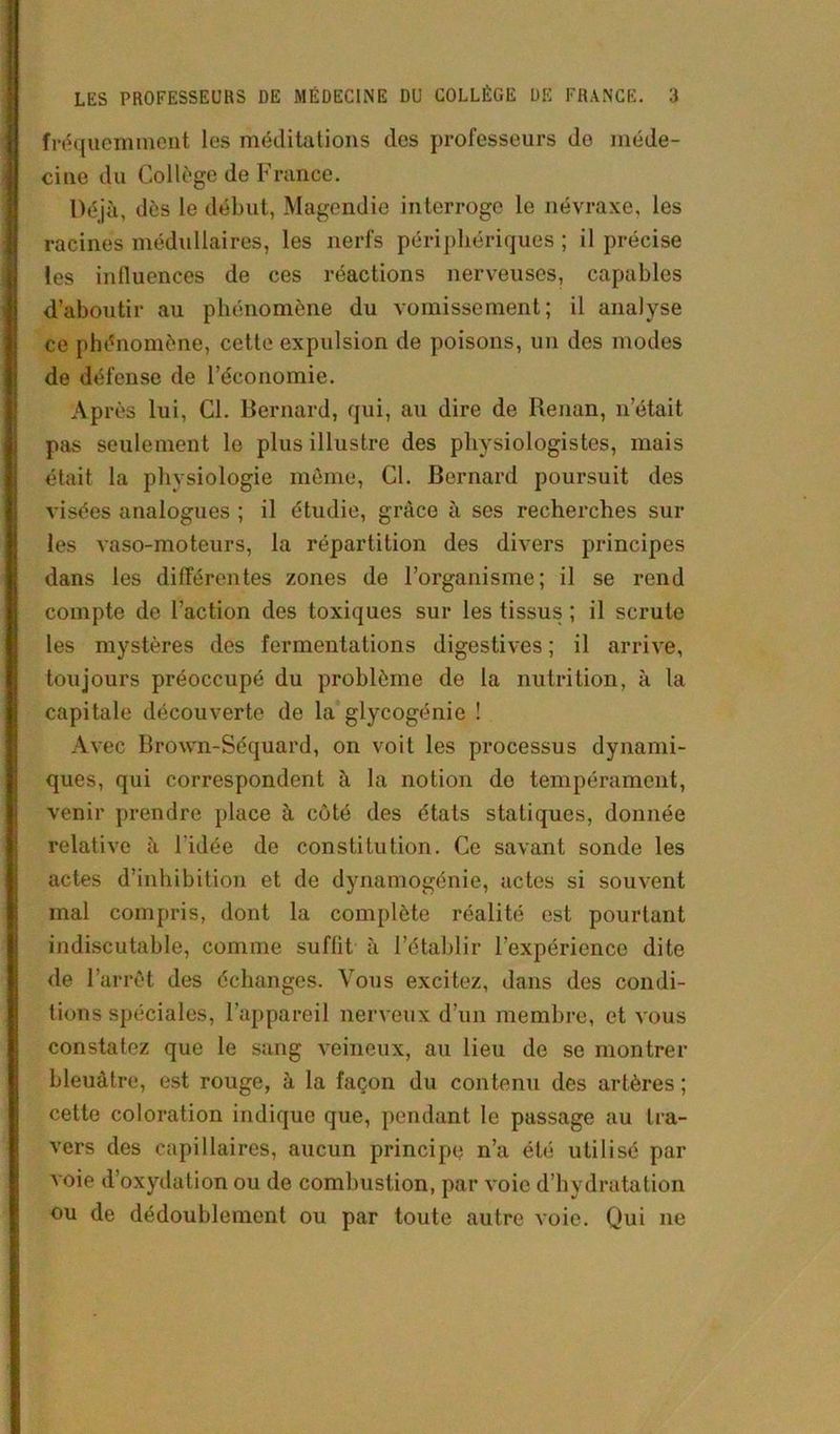 fréquemment les méditations des professeurs de méde- cine du Collège de France. Déjà, dès le début, Magendie interroge le névraxe, les racines médullaires, les nerfs périphériques ; il précise les inlluences de ces réactions nerveuses, capables d’aboutir au phénomène du vomissement; il analyse ce phénomène, cette expulsion de poisons, un des modes de défense de l’économie. Ap rès lui, Cl. Bernard, qui, au dire de Renan, n’était pas seulement le plus illustre des physiologistes, mais était la physiologie même, Cl. Bernard poursuit des visées analogues ; il étudie, grâce à ses recherches sur les vaso-moteurs, la répartition des divers principes dans les différentes zones de l’organisme; il se rend compte de l’action des toxiques sur les tissus ; il scrute les mystères des fermentations digestives ; il arrive, toujours préoccupé du problème de la nutrition, à la capitale découverte de la glycogénie ! Avec Brown-Séquard, on voit les processus dynami- ques, qui correspondent à la notion do tempérament, venir prendre place à côté des états statiques, donnée relative à l'idée de constitution. Ce savant sonde les actes d’inhibition et de dynamogénie, actes si souvent mal compris, dont la complète réalité est pourtant indiscutable, comme suffit à l’établir l'expérience dite de l’arrêt des échanges. Vous excitez, dans des condi- tions spéciales, l’appareil nerveux d’un membre, et vous constatez que le sang veineux, au lieu de se montrer bleuâtre, est rouge, à la façon du contenu des artères ; cette coloration indique que, pendant le passage au tra- vers des capillaires, aucun principe n’a été utilisé par voie d’oxydation ou de combustion, par voie d’hydratation ou de dédoublement ou par toute autre voie. Qui 11e