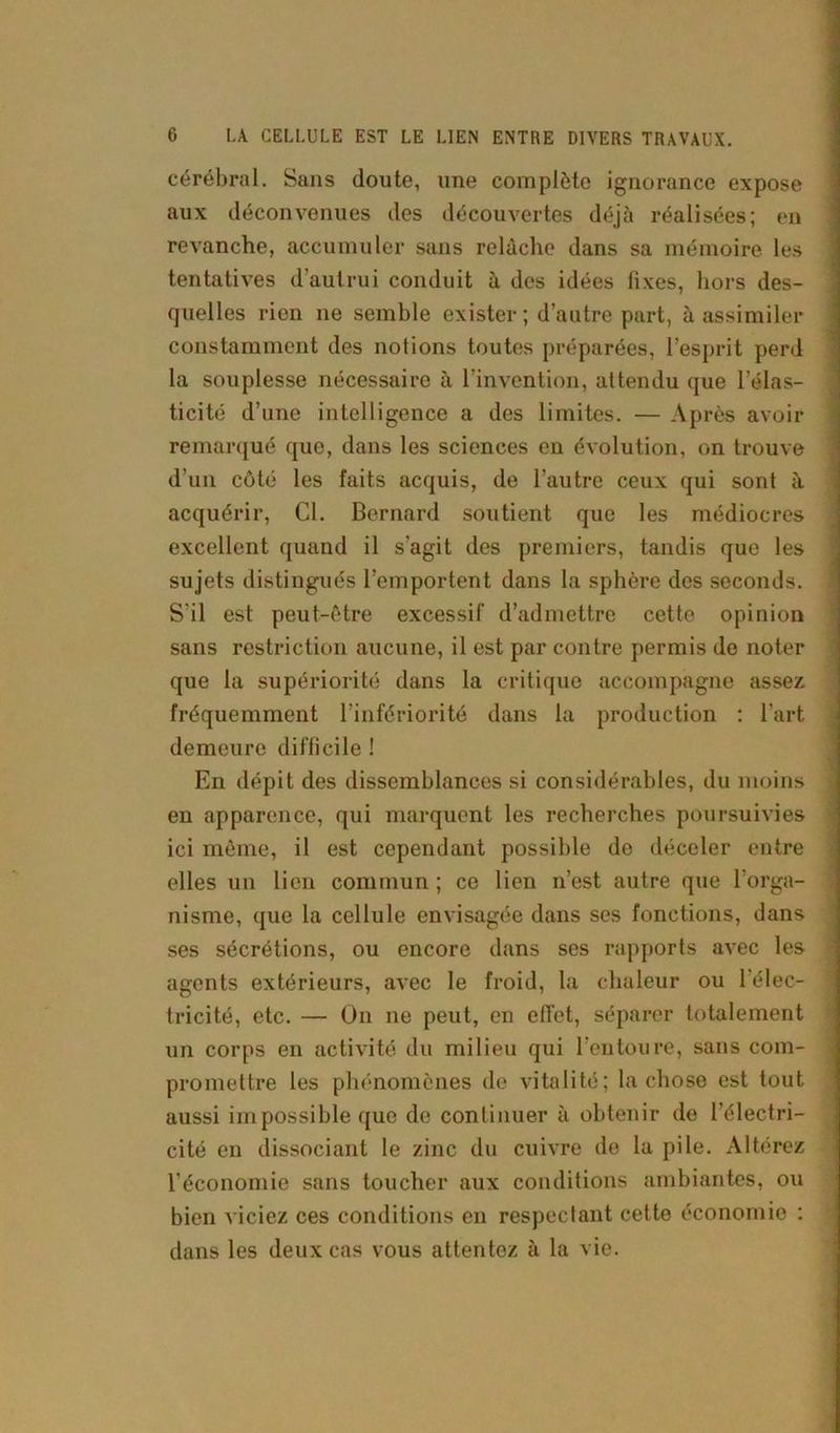 cérébral. Sans doute, une complète ignorance expose aux déconvenues des découvertes déjà réalisées; en revanche, accumuler sans relâche dans sa mémoire les tentatives d’autrui conduit à des idées fixes, hors des- quelles rien ne semble exister; d’autre part, à assimiler constamment des notions toutes préparées, l’esprit perd la souplesse nécessaire à l’invention, attendu que l’élas- ticité d’une intelligence a des limites. — Après avoir remarqué que, dans les sciences en évolution, on trouve d’un côté les faits acquis, de l’autre ceux qui sont à acquérir, Cl. Bernard soutient que les médiocres excellent quand il s'agit des premiers, tandis que les sujets distingués l’emportent dans la sphère des seconds. S'il est peut-être excessif d’admettre cette opinion sans restriction aucune, il est par contre permis do noter que la supériorité dans la critique accompagne assez fréquemment l’infériorité dans la production : l’art demeure difficile ! En dépit des dissemblances si considérables, du moins en apparence, qui marquent les recherches poursuivies ici môme, il est cependant possible de déceler entre elles un lien commun ; ce lien n’est autre que l’orga- nisme, que la cellule envisagée dans ses fonctions, dans ses sécrétions, ou encore dans ses rapports avec les agents extérieurs, avec le froid, la chaleur ou 1 élec- tricité, etc. — On ne peut, en effet, séparer totalement un corps en activité du milieu qui l’entoure, sans com- promettre les phénomènes de vitalité; la chose est tout aussi impossible que de continuer à obtenir de l’électri- cité en dissociant le zinc du cuivre de la pile. Altérez l’économie sans toucher aux conditions ambiantes, ou bien viciez ces conditions en respectant cette économie : dans les deux cas vous attentez à la vie.