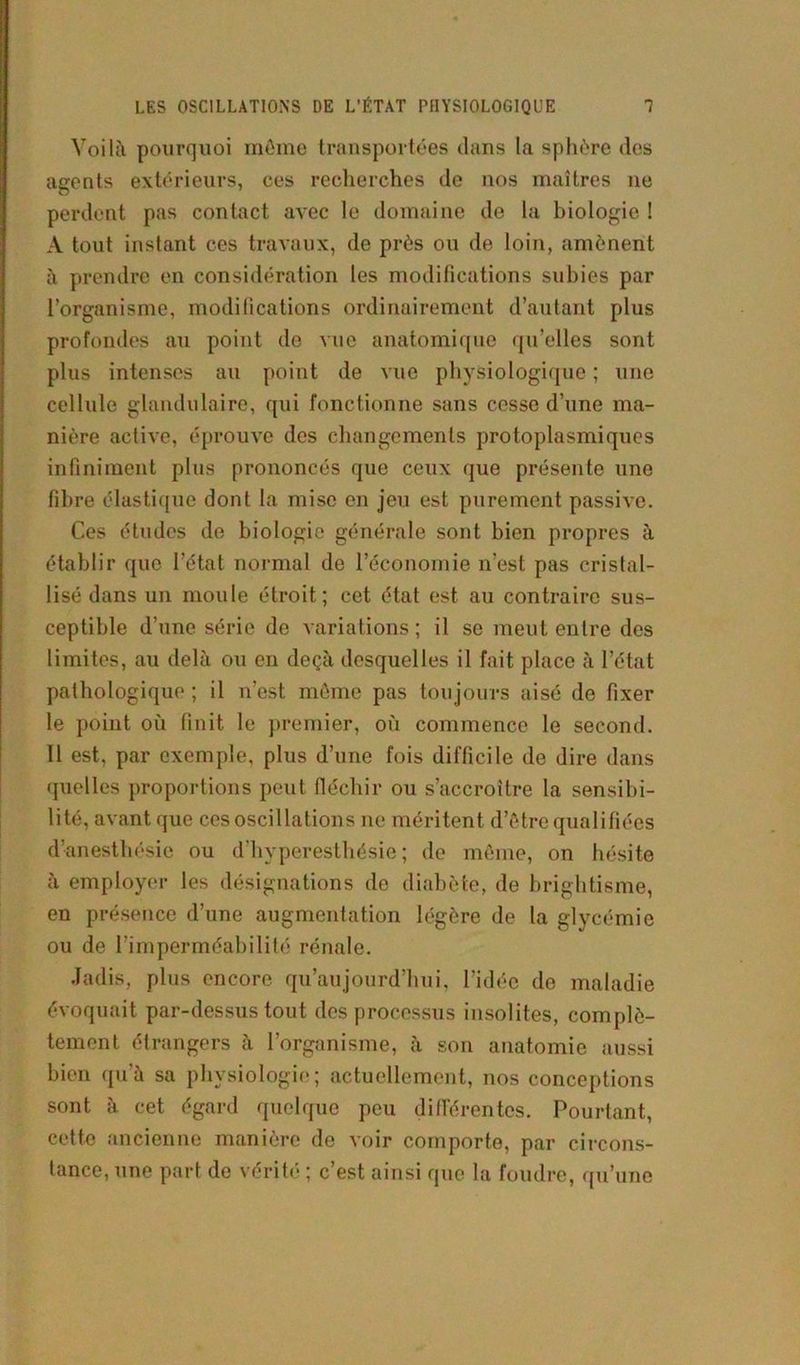 LES OSCILLATIONS DE L’ÉTAT PHYSIOLOGIQUE 1 Voilà pourquoi môme transportées clans la sphère des agents extérieurs, ces recherches de nos maîtres ne perdent pas contact avec le domaine de la biologie ! A tout instant ces travaux, de près ou de loin, amènent à prendre en considération les modifications subies par l’organisme, modifications ordinairement d’autant plus profondes au point de vue anatomique qu’elles sont plus intenses au point de vue physiologique ; une cellule glandulaire, qui fonctionne sans cesse d’une ma- nière active, éprouve des changements protoplasmiques infiniment plus prononcés que ceux que présente une fibre élastique dont la mise en jeu est purement passive. Ces études de biologie générale sont bien propres à établir que l’état normal de l’économie n’est pas cristal- lisé dans un moule étroit; cet état est au contraire sus- ceptible d’une série de variations; il se meut entre des limites, au delà ou en deçà desquelles il fait place à l’état pathologique ; il n’est même pas toujours aisé de fixer le point où finit le premier, où commence le second. Il est, par exemple, plus d’une fois difficile de dire dans quelles proportions peut fléchir ou s’accroître la sensibi- lité, avant que ces oscillations ne méritent d’être qualifiées d’anesthésie ou d’hyperesthésie; de même, on hésite à employer les désignations de diabète, de brightisme, en présence d’une augmentation légère de la glycémie ou de l’imperméabilité rénale. Jadis, plus encore qu’aujourd’hui, l’idée de maladie évoquait par-dessus tout des processus insolites, complè- tement étrangers à l’organisme, à son anatomie aussi bien qu’à sa physiologie; actuellement, nos conceptions sont à cet égard quelque peu différentes. Pourtant, cette ancienne manière de voir comporte, par circons- tance, une part de vérité ; c’est ainsi que la foudre, qu’une