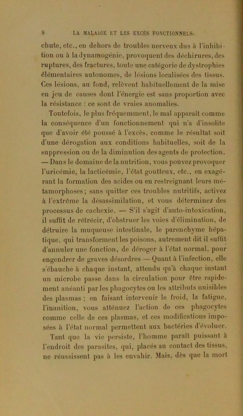 chute, etc., en dehors de troubles nerveux dus à l’inhibi- tion ou à la dynaraogénie, provoquent des déchirures, des ruptures, des fractures, toute une catégorie de dystrophies élémentaires autonomes, de lésions localisées des tissus. Ces lésions, au fond, relèvent habituellement de la mise en jeu de causes dont l’énergie est sans proportion avec la résistance : ce sont de vraies anomalies. Toutefois, le plus fréquemment, le mal apparaît comme la conséquence d’un fonctionnement qui n’a d’insolite que d’avoir été poussé à l'excès, comme le résultat soit d’une dérogation aux conditions habituelles, soit de la suppression ou de la diminution des agents de protection. — Dans le domaine de la nutrition, vous pouvez provoquer l’uricémie, la lacticémie, l’état goutteux, etc., en exagé- rant la formation des acides ou en restreignant leurs mé- tamorphoses ; sans quitter ces troubles nutritifs, activez à l’extrême la désassimilation, et vous déterminez des processus de cachexie. — S’il s’agit d’auto-intoxication, il suffit de rétrécir, d’obstruer les voies d’élimination, de détruire la muqueuse intestinale, le parenchyme hépa- tique, qui transforment les poisons, autrement dit il suffit d’annuler une fonction, de déroger à l’état normal, pour engendrer de graves désordres —Quant à l infection, elle s’ébauche à chaque instant, attendu qu’à chaque instant un microbe passe dans la circulation pour être rapide- ment anéanti parles phagocytes ou les attributs nuisibles des plasmas ; en faisant intervenir le froid, la fatigue, l’inanition, vous atténuez l’action de ces phagocytes comme celle de ces plasmas, et ces modifications impo- sées à l’état normal permettent aux bactéries d évoluer. Tant que la vie persiste, l’homme paraît puissant a l’endroit des parasites, qui, placés au contact des tissus, ne réussissent pas à les envahir. Mais, dès que la mort