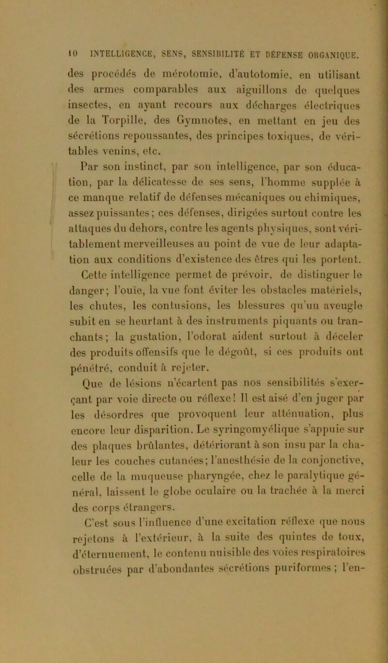 to INTELLIGENCE, SENS, SENSIBILITÉ ET DÉFENSE ORGANIQUE. des procédés de mérotomie, d’autotomie, en utilisant des armes comparables aux aiguillons de quelques insectes, en ayant recours aux décharges électriques de la Torpille, des Gymnotes, en mettant en jeu des sécrétions repoussantes, des principes toxiques, de véri- tables venins, etc. Par son instinct, par son intelligence, par son éduca- tion, par la délicatesse de ses sens, l'homme supplée à ce manque relatif de défenses mécaniques ou chimiques, assez puissantes; ces défenses, dirigées surtout contre les attaques du dehors, contre les agents physiques, sont véri- tablement merveilleuses au point de vue de leur adapta- tion aux conditions d’existence des êtres qui les portent. Cette intelligence permet de prévoir, de distinguer le danger; l’ouïe, la vue font éviter les obstacles matériels, les chutes, les contusions, les blessures qu'un aveugle subit en se heurtant à des instruments piquants ou tran- chants ; la gustation, l’odorat aident surtout à déceler des produits offensifs que le dégoût, si ces produits ont pénétré, conduit à rejeter. Que de lésions n’écartent pas nos sensibilités s'exer- çant par voie directe ou réllexe ! Il est aisé d’en juger par les désordres que provoquent leur atténuation, plus encore leur disparition. Le syringomyélique s’appuie sui- des plaques brûlantes, détériorant à son insu par la cha- leur les couches cutanées; l’anesthésie de la conjonctive, celle de la muqueuse pharyngée, chez le paralytique gé- néral, laissent le globe oculaire ou la trachée à la merci des corps étrangers. C’est sous l'influence d’une excitation réflexe que nous rejetons à l’extérieur, à la suite des quintes de toux, d’éternuement, le contenu nuisible des voies respiratoires obstruées par d’abondantes sécrétions puriformes; l’en-