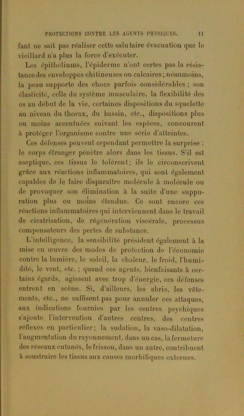 fant ne sait pas réaliser cette salutaire évacuation que le vieillard n’a plus la force d’exécuter. Les épithéliums, l’épiderme n’ont certes pas la résis- tance des enveloppes chitineuses ou calcaires; néanmoins, la peau supporte des chocs parfois considérables ; son élasticité, celle du système musculaire, la llexibilité des os au début de la vie, certaines dispositions du squelette au niveau du thorax, du bassin, etc., dispositions plus ou moins accentuées suivant les espèces, concourent à protéger l’organisme contre une série d'atteintes. Ces défenses peuvent cependant permettre la surprise : le corps étranger pénètre alors dans les tissus. S'il est aseptique, ces tissus le tolèrent; ils le circonscrivent grâce aux réactions inflammatoires, qui sont également capables de le faire disparaître molécule à molécule ou de provoquer son élimination à la suite d’une suppu- ration plus ou moins étendue. Ce sont encore ces réactions inflammatoires qui interviennent dans le travail de cicatrisation, de régénération viscérale, processus compensateurs des pertes de substance. L'intelligence, la sensibilité président également à la mise en œuvre des modes de protection de l’économie contre la lumière, le soleil, la chaleur, le froid, l'humi- dité, le vent, etc. ; quand ces agents, bienfaisants à cer- tains égards, agissent avec trop d’énergie, ces défenses entrent en scène. Si, d’ailleurs, les abris, les vête- ments, etc., ne suffisent pas pour annuler ces attaques, aux indications fournies par les centres psychiques s’ajoute l’intervention d’autres centres, des centres réflexes en particulier; la sudation, la vaso-dilatation, l’augmentation du rayonnement, dans un cas, la fermeture des réseaux cutanés, le frisson, dans un autre, contribuent à soustraire les tissus aux causes morbifiques externes.