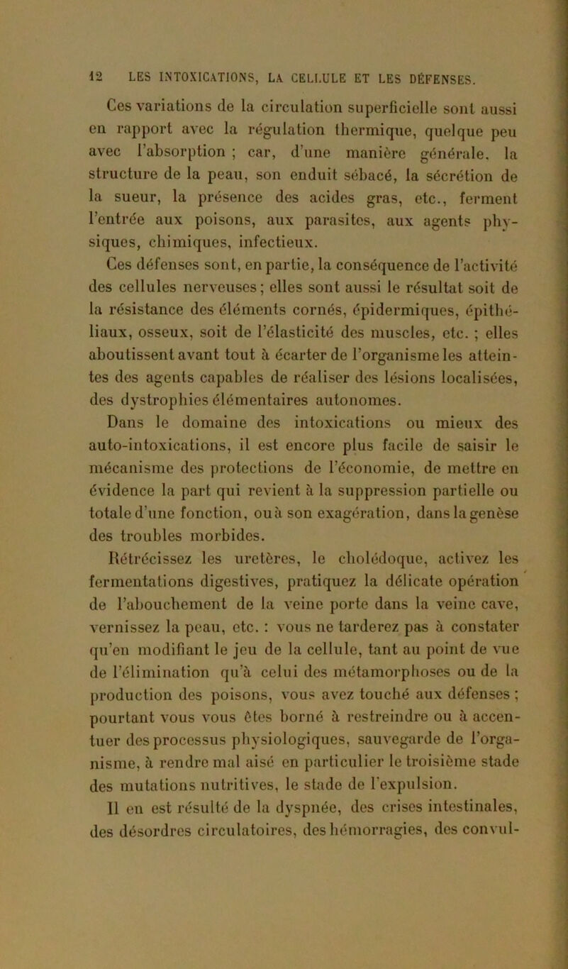 Ces variations de la circulation superficielle sont aussi en rapport avec la régulation thermique, quelque peu avec l’absorption ; car, d’une manière générale, la structure de la peau, son enduit sébacé, la sécrétion de la sueur, la présence des acides gras, etc., ferment l’entrée aux poisons, aux parasites, aux agents phy- siques, chimiques, infectieux. Ces défenses sont, en partie, la conséquence de l’activité des cellules nerveuses ; elles sont aussi le résultat soit de la résistance des éléments cornés, épidermiques, épithé- liaux, osseux, soit de l’élasticité des muscles, etc. ; elles aboutissent avant tout à écarter de l’organisme les attein- tes des agents capables de réaliser des lésions localisées, des dystrophies élémentaires autonomes. Dans le domaine des intoxications ou mieux des auto-intoxications, il est encore plus facile de saisir le mécanisme des protections de l’économie, de mettre en évidence la part qui revient à la suppression partielle ou totale d'une fonction, ou à son exagération, dans la genèse des troubles morbides. Rétrécissez les uretères, le cholédoque, activez les fermentations digestives, pratiquez la délicate opération de l’abouchement de la veine porte dans la veine cave, vernissez la peau, etc. : vous ne tarderez pas à constater qu’en modifiant le jeu de la cellule, tant au point de vue de l’élimination qu’à celui des métamorphoses ou de la production des poisons, vous avez touché aux défenses; pourtant vous vous ôtes borné à restreindre ou à accen- tuer des processus physiologiques, sauvegarde de l’orga- nisme, à rendre mal aisé en particulier le troisième stade des mutations nutritives, le stade de l'expulsion. 11 en est résulté de la dyspnée, des crises intestinales, des désordres circulatoires, des hémorragies, des convul-