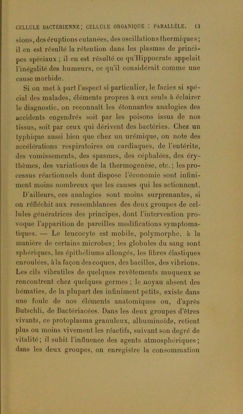 sions, des éruptions cutanées, des oscillations thermiques ; il en est résulté la rétention dans les plasmas de princi- pes spéciaux ; il en est résulté ce qu’IIippocrate appelait l'inégalité des humeurs, ce qu’il considérait comme une cause morbide. Si on met à part l’aspect si particulier, le faciès si spé- cial des malades, éléments propres à eux seuls à éclairer le diagnostic, on reconnaît les étonnantes analogies des accidents engendrés soit par les poisons issus de nos tissus, soit par ceux qui dérivent des bactéries. Chez un typhique aussi bien que chez un urémique, on note des accélérations respiratoires ou cardiaques, de l'entérite, des vomissements, des spasmes, des céphalées, des éry- thèmes, des variations de la thermogenèse, etc.; les pro- cessus réactionnels dont dispose l’économie sont infini- ment moins nombreux que les causes qui les actionnent. D'ailleurs, ces analogies sont moins surprenantes, si on réfléchit aux ressemblances des deux groupes de cel- lules génératrices des principes, dont l’intervention pro- voque l'apparition de pareilles modifications symptoma- tiques. — Le leucocyte est mobile, polymorphe, à la manière de certains microbes; les globules du sang sont sphériques, les épithéliums allongés, les fibres élastiques enroulées, à la façon des coques, des bacilles, des vibrions. Les cils vibratiles de quelques revêtements muqueux se rencontrent chez quelques germes ; le noyau absent des hématies, de la plupart des infiniment petits, existe dans une foule de nos éléments anatomiques ou, d’après Butschli, de Bactériacées. Dans les deux groupes d’êtres vivants, ce protoplasma granuleux, albuminoïde, retient plus ou moins vivement les réactifs, suivant son degré de vitalité; il subit l’influence des agents atmosphériques; dans les deux groupes, on enregistre la consommation