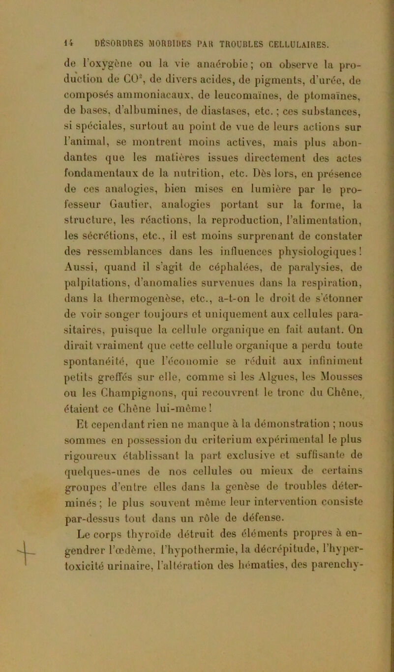 de l’oxygène ou la vie anaérobie ; on observe la pro- duction de CO2, de divers acides, de pigments, d urée, de composés ammoniacaux, de leucomaïnes, de ptomaïnes, de bases, d’albumines, de diastases, etc. ; ces substances, si spéciales, surtout au point de vue de leurs actions sur l’animal, se montrent moins actives, mais plus abon- dantes que les matières issues directement des actes fondamentaux de la nutrition, etc. Dès lors, en présence de ces analogies, bien mises en lumière par le pro- fesseur Gautier, analogies portant sur la forme, la structure, les réactions, la reproduction, l’alimentation, les sécrétions, etc., il est moins surprenant de constater des ressemblances dans les influences physiologiques ! Aussi, quand il s'agit de céphalées, de paralysies, de palpitations, d’anomalies survenues dans la respiration, dans la thermogenèse, etc., a-t-on le droit de s’étonner de voir songer toujours et uniquement aux cellules para- sitaires, puisque la cellule organique en fait autant. On dirait vraiment que cette cellule organique a perdu toute spontanéité, que l’économie se réduit aux infiniment petits greffés sur elle, comme si les Algues, les Mousses ou les Champignons, qui recouvrent le tronc du Chêne, étaient ce Chêne lui-même ! Et cependant rien ne manque à la démonstration ; nous sommes en possession du critérium expérimental le plus rigoureux établissant la part exclusive et suffisante de quelques-unes de nos cellules ou mieux de certains groupes d’entre elles dans la genèse de troubles déter- minés ; le plus souvent même leur intervention consiste par-dessus tout dans un rôle de défense. Le corps thyroïde détruit des éléments propres à en- gendrer l’œdème, l’hypothermie, la décrépitude, l’hyper- toxicité urinaire, l’altération des hématies, des parenchy-