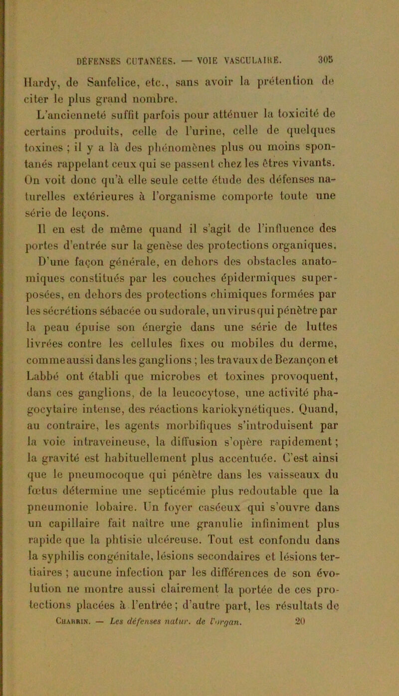 Hardy, de Sanfelice, etc., sans avoir la prétention de citer le plus grand nombre. L’ancienneté suffit parfois pour atténuer la toxicité de certains produits, celle de l’urine, celle de quelques toxines ; il y a là des phénomènes plus ou moins spon- tanés rappelant ceux qui se passent chez les êtres vivants. On voit donc qu’à elle seule cette étude des défenses na- turelles extérieures à l’organisme comporte toute une série de leçons. 11 en est de même quand il s’agit de l’influence des portes d’entrée sur la genèse des protections organiques. D’une façon générale, en dehors des obstacles anato- miques constitués par les couches épidermiques super- posées, en dehors des protections chimiques formées par les sécrétions sébacée ou sudorale, un virus qui pénètre par la peau épuise son énergie dans une série de luttes livrées contre les cellules fixes ou mobiles du derme, comme aussi dans les ganglions ; les travaux de Bezançonet Labbé ont établi que microbes et toxines provoquent, dans ces ganglions, de la leucocytose, une activité pha- gocytaire intense, des réactions kariokynétiques. Quand, au contraire, les agents morbifiques s’introduisent par la voie intraveineuse, la diffusion s’opère rapidement ; la gravité est habituellement plus accentuée. C’est ainsi que le pneumocoque qui pénètre dans les vaisseaux du fœtus détermine une septicémie plus redoutable que la pneumonie lobaire. Un foyer caséeux qui s’ouvre dans un capillaire fait naître une granulie infiniment plus rapide que la phtisie ulcéreuse. Tout est confondu dans la syphilis congénitale, lésions secondaires et lésions ter- tiaires ; aucune infection par les différences de son évo- lution ne montre aussi clairement la portée de ces pro- tections placées à l’entirée; d’autre part, les résultats de Cuaiuun. — Les défenses nutur. de l'organ. 20