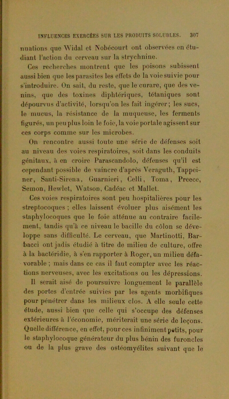 nuations que Widal et Nobécourt ont observées en étu- diant l’action du cerveau sur la strychnine. Ces recherches montrent que les poisons subissent aussi bien que les parasites les effets de la voie suivie pour s'introduire. On sait, du reste, que le curare, que des ve- nins, que des toxines diphtériques, tétaniques sont dépourvus d’activité, lorsqu’on les fait ingérer; les sucs, le mucus, la résistance de la muqueuse, les ferments figurés, un peu plus loin le foie, la voie portale agissent sur ces corps comme sur les microbes. On rencontre aussi toute une série de défenses soit au niveau des voies respiratoires, soit dans les conduits génitaux, à en croire Parascandolo, défenses qu’il est cependant possible de vaincre d’après Veraguth, Tappei- ner, Santi-Sirena, Guarnieri, Celli, Toma, Preece, Semon, Ilewlet, Watson, Cadéac et Mallet. Ces voies respiratoires sont peu hospitalières pour les streptocoques ; elles laissent évoluer plus aisément les staphylocoques que le foie atténue au contraire facile- ment, tandis qu’à ce niveau le bacille du côlon se déve- loppe sans difficulté. Le cerveau, que Martinotti, Bar- bacci ont jadis étudié à titre do milieu de culture, offre à la bactéridie, à s’en rapporter à Roger, un milieu défa- vorable ; mais dans ce cas il faut compter avec les réac- tions nerveuses, avec les excitations ou les dépressions. Il serait aisé de poursuivre longuement le parallèle des portes d’entrée suivies par les agents morbifiques pour pénétrer dans les milieux clos. A elle seule cette étude, aussi bien que celle qui s’occupe des défenses extérieures à l’économie, mériterait une série de leçons. Quelle différence, en effet, pour ces infiniment petits, pour le staphylocoque générateur du plus bénin des furoncles ou de la plus grave des ostéomyélites suivant que le