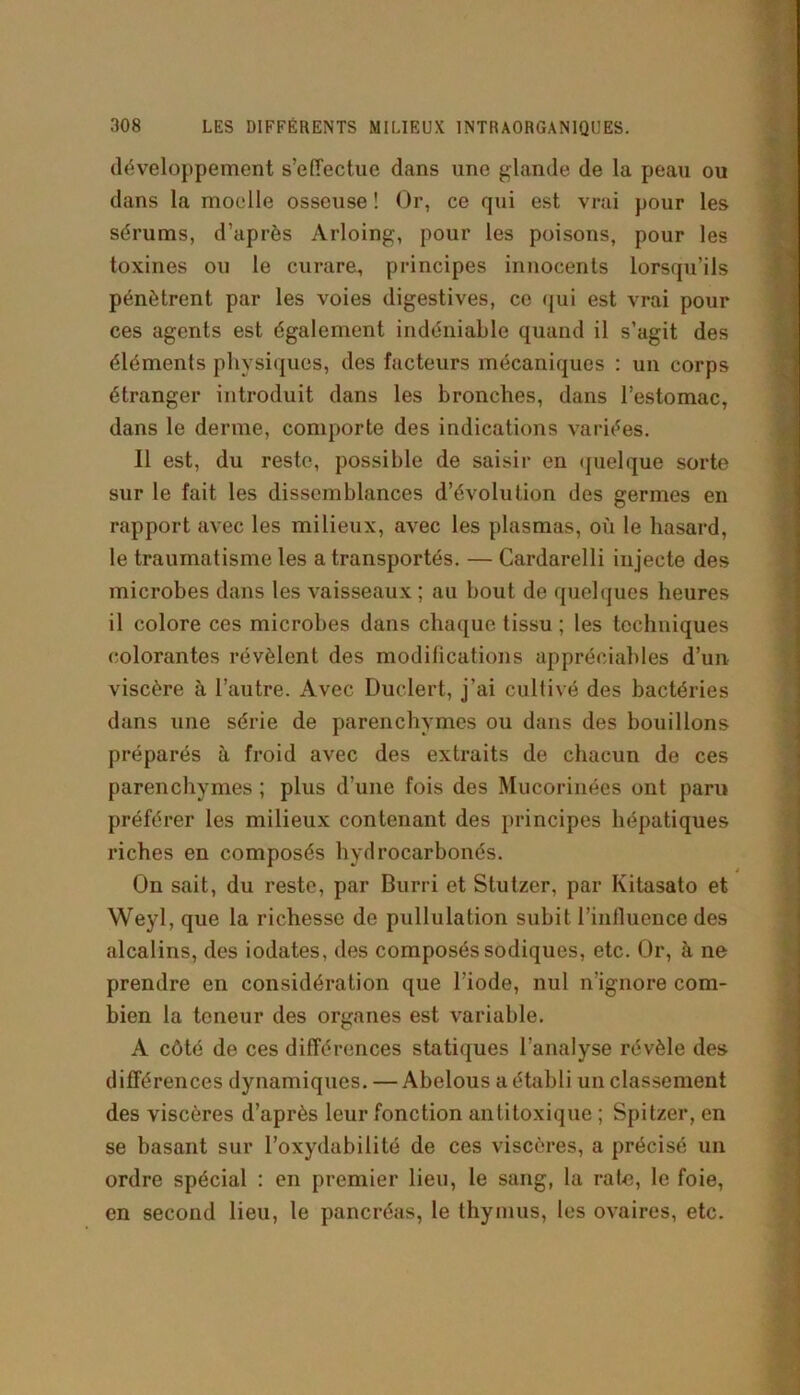développement s’effectue dans une glande de la peau ou dans la moelle osseuse ! Or, ce qui est vrai pour les sérums, d’après Arloing, pour les poisons, pour les toxines ou le curare, principes innocents lorsqu’ils pénètrent par les voies digestives, ce qui est vrai pour ces agents est également indéniable quand il s’agit des éléments physiques, des facteurs mécaniques : un corps étranger introduit dans les bronches, dans l’estomac, dans le derme, comporte des indications variées. Il est, du reste, possible de saisir en quelque sorte sur le fait les dissemblances d’évolution des germes en rapport avec les milieux, avec les plasmas, où le hasard, le traumatisme les a transportés. — Cardarelli injecte des microbes dans les vaisseaux ; au bout de quelques heures il colore ces microbes dans chaque tissu ; les tochuiques colorantes révèlent des modifications appréciables d’un viscère à l’autre. Avec Duclert, j’ai cultivé des bactéries dans une série de parenchymes ou dans des bouillons préparés à froid avec des extraits de chacun de ces parenchymes ; plus d’une fois des Mucorinées ont paru préférer les milieux contenant des principes hépatiques riches en composés hydrocarbonés. On sait, du reste, par Burri et Stutzer, par Kitasato et Weyl, que la richesse de pullulation subit l’influence des alcalins, des iodates, des composés sodiques, etc. Or, à ne prendre en considération que l’iode, nul n’ignore com- bien la teneur des organes est variable. A côté de ces différences statiques l’analyse révèle des différences dynamiques. —Abelous a établi un classement des viscères d’après leur fonction antitoxique ; Spitzer, en se basant sur l’oxydabilité de ces viscères, a précisé un ordre spécial : en premier lieu, le sang, la rate, le foie, en second lieu, le pancréas, le thymus, les ovaires, etc.