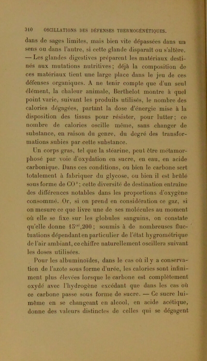 dans de sages limites, mais bien vite dépassées dans un sens ou dans l’autre, si cette glande disparaît ou s’altère. — Les glandes digestives préparent les matériaux desti- nés aux mutations nutritives; déjà la composition de ces matériaux tient une large place dans le jeu de ces défenses organiques. A ne tenir compte que d’un seul élément, la chaleur animale, Berthelot montre à quel point varie, suivant les produits utilisés, le nombre des calories dégagées, partant la dose d’énergie mise à la disposition des tissus pour résister, pour lutter; ce nombre de calories oscille môme, sans changer de substance, en raison du genre, du degré des transfor- mations subies par cette substance. Un corps gras, tel que la stéarine, peut être métamor- phosé par voie d’oxydation en sucre, en eau, en acide carbonique. Dans ces conditions, ou bien le carbone sert totalement à fabriquer du glycose, ou bien il est brûlé sous forme de CO* ; cette diversité de destination entraîne des différences notables dans les proportions d’oxygène consommé. Or, si on prend en considération ce gaz, si on mesure ce que livre une de ses molécules au moment où elle se fixe sur les globules sanguins, on constate qu’elle donne 15cal,200 ; soumis à de nombreuses lluc- tualions dépendant en particulier de l’état hygrométrique de l’air ambiant, ce chiffre naturellement oscillera suivant les doses utilisées. Pour les albuminoïdes, dans le cas où il y a conserva- tion de l’azote sous forme d’urée, les calories sont infini- ment plus élevées lorsque le carbone est complètement oxydé avec l’hydrogène excédant que dans les cas où ce carbone passe sous forme de sucre. — Ce sucre lui- môme en se changeant en alcool, en acide acétique, donne des valeurs distinctes de celles qui se dégagent