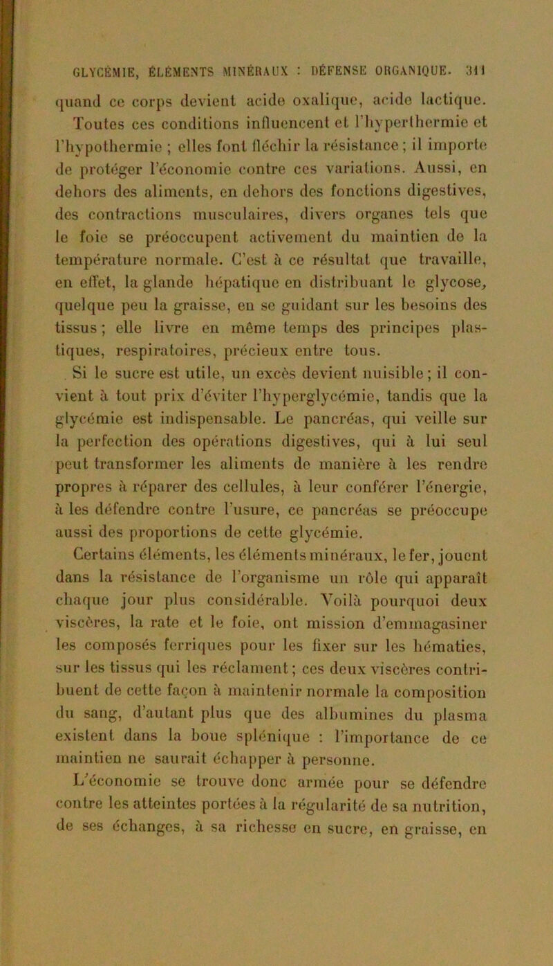 quand cc corps devient acide oxalique, acide lactique. Toutes ces conditions influencent et l'hyperthermie et l’hypothermie ; elles font fléchir la résistance ; il importe de protéger l’économie contre ces variations. Aussi, en dehors des aliments, en dehors des fonctions digestives, des contractions musculaires, divers organes tels que le foie se préoccupent activement du maintien de la température normale. C’est à ce résultat que travaille, en elTet, la glande hépatique en distribuant le glycose, quelque peu la graisse, eu se guidant sur les besoins des tissus ; elle livre en même temps des principes plas- tiques, respiratoires, précieux entre tous. Si le sucre est utile, un excès devient nuisible; il con- vient à tout prix d’éviter l’hyperglycémie, tandis que la glycémie est indispensable. Le pancréas, qui veille sur la perfection des opérations digestives, qui à lui seul peut transformer les aliments de manière à les rendre propres à réparer des cellules, à leur conférer l’énergie, à les défendre contre l'usure, cc pancréas se préoccupe aussi des proportions de cette glycémie. Certains éléments, les éléments minéraux, lofer, jouent dans la résistance de l’organisme un rôle qui apparaît chaque jour plus considérable. Voilà pourquoi deux viscères, la rate et le foie, ont mission d’emmagasiner les composés ferriques pour les fixer sur les hématies, sur les tissus qui les réclament ; ces deux viscères contri- buent de cette façon à maintenir normale la composition du sang, d’autant plus que des albumines du plasma existent dans la boue splénique : l’importance de ce maintien ne saurait échapper à personne. L économie se trouve donc armée pour se défendre contre les atteintes portées à la régularité de sa nutrition, de ses échanges, à sa richesse en sucre, en graisse, en