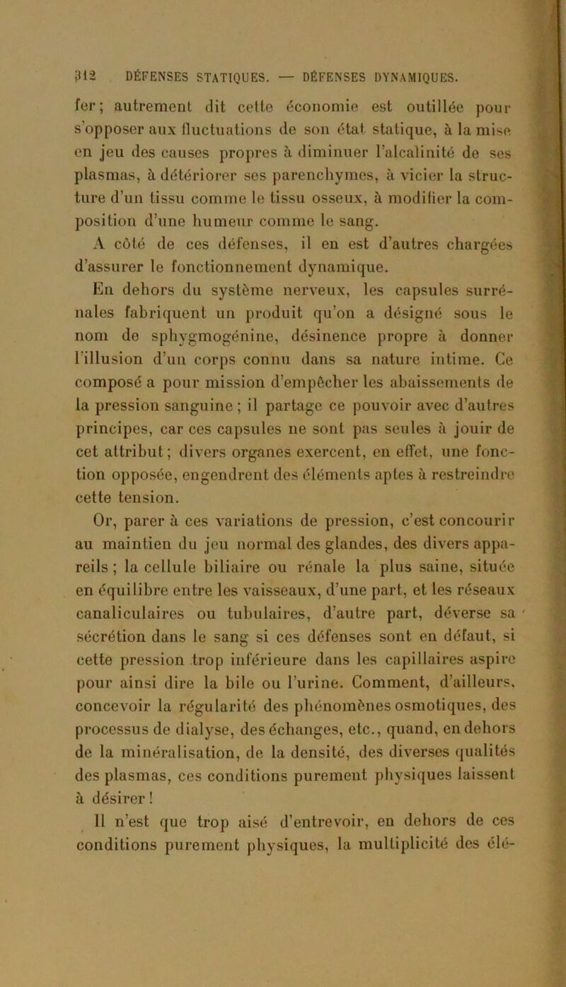 fer; autrement dit cette économie est outillée pour s’opposer aux fluctuations de son état statique, à la mise en jeu des causes propres à diminuer l’alcalinité de ses plasmas, à détériorer ses parenchymes, à vicier la struc- ture d’un tissu comme le tissu osseux, à modifier la com- position d’une humeur comme le sang. A côté de ces défenses, il eu est d’autres chargées d’assurer le fonctionnement dynamique. En dehors du système nerveux, les capsules surré- nales fabriquent un produit qu’on a désigné sous le nom de sphygmogénine, désinence propre à donner l'illusion d’un corps connu dans sa nature intime. Ce composé a pour mission d’empêcher les abaissements de la pression sanguine ; il partage ce pouvoir avec d’autres principes, car ces capsules ne sont pas seules à jouir de cet attribut; divers organes exercent, en effet, une fonc- tion opposée, engendrent des éléments aptes à restreindre cette tension. Or, parera ces variations de pression, c’est concourir au maintien du jeu normal des glandes, des divers appa- reils ; la cellule biliaire ou rénale la plus saine, située en équilibre entre les vaisseaux, d’une part, et les réseaux canaliculaires ou tubulaires, d’autre part, déverse sa ■ sécrétion dans le sang si ces défenses sont en défaut, si cette pression trop inférieure dans les capillaires aspire pour ainsi dire la bile ou l’urine. Comment, d’ailleurs, concevoir la régularité des phénomènes osmotiques, des processus de dialyse, des échanges, etc., quand, en dehors de la minéralisation, de la densité, des diverses qualités des plasmas, ces conditions purement physiques laissent à désirer ! Il n’est que trop aisé d’entrevoir, en dehors de ces conditions purement physiques, la multiplicité des élé-