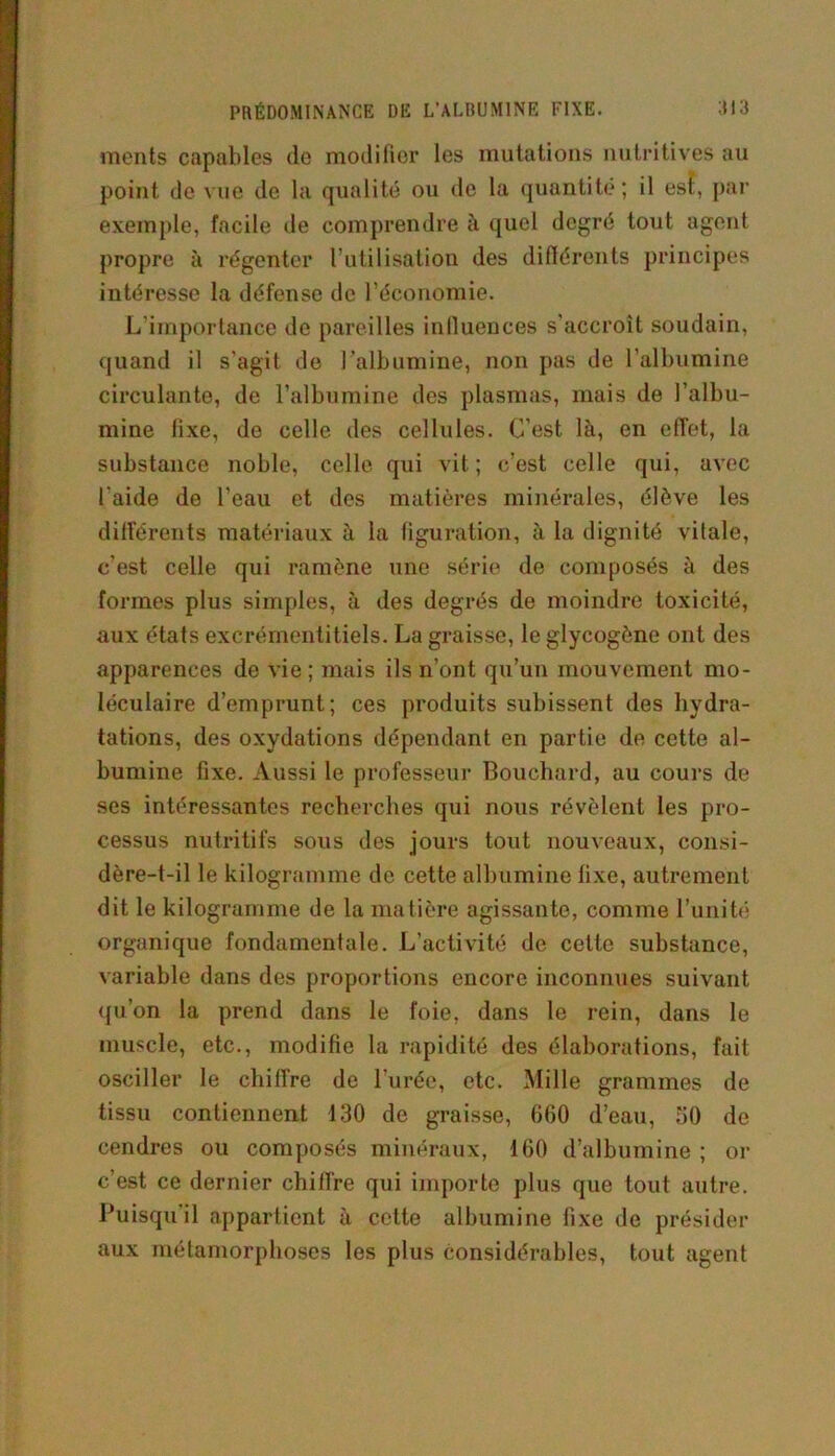 PRÉDOMINANCE DE L'ALBUMINE FIXE. ;iia ments capables de modifior les mutations nutritives au point de vue de la qualité ou de la quantité; il est, par exemple, facile de comprendre à quel degré tout agent propre à régenter l’utilisation des différents principes intéresse la défense de l’économie. L’importance de pareilles influences s’accroît soudain, quand il s’agit de l’albumine, non pas de l’albumine circulante, de l’albumine des plasmas, mais de l’albu- mine fixe, do celle des cellules. C’est là, en effet, la substance noble, celle qui vit; c’est celle qui, avec l aide de l’eau et des matières minérales, élève les différents matériaux à la figuration, à la dignité vitale, c’est celle qui ramène une série de composés à des formes plus simples, à des degrés de moindre toxicité, aux états excrémentitiels. La graisse, le glycogène ont des apparences de vie; mais ils n’ont qu’un mouvement mo- léculaire d’emprunt; ces produits subissent des hydra- tations, des oxydations dépendant en partie de cette al- bumine fixe. Aussi le professeur Bouchard, au cours de ses intéressantes recherches qui nous révèlent les pro- cessus nutritifs sous des jours tout nouveaux, consi- dère-t-il le kilogramme de cette albumine fixe, autrement dit le kilogramme de la matière agissante, comme l’unité organique fondamentale. L’activité de cette substance, variable dans des proportions encore inconnues suivant qu’on la prend dans le foie, dans le rein, dans le muscle, etc., modifie la rapidité des élaborations, fait osciller le chiffre de l’urée, etc. Mille grammes de tissu contiennent 130 de graisse, 660 d’eau, 30 de cendres ou composés minéraux, 160 d’albumine ; or c’est ce dernier chiffre qui importe plus que tout autre. Puisqu’il appartient à cette albumine fixe de présider aux métamorphoses les plus considérables, tout agent
