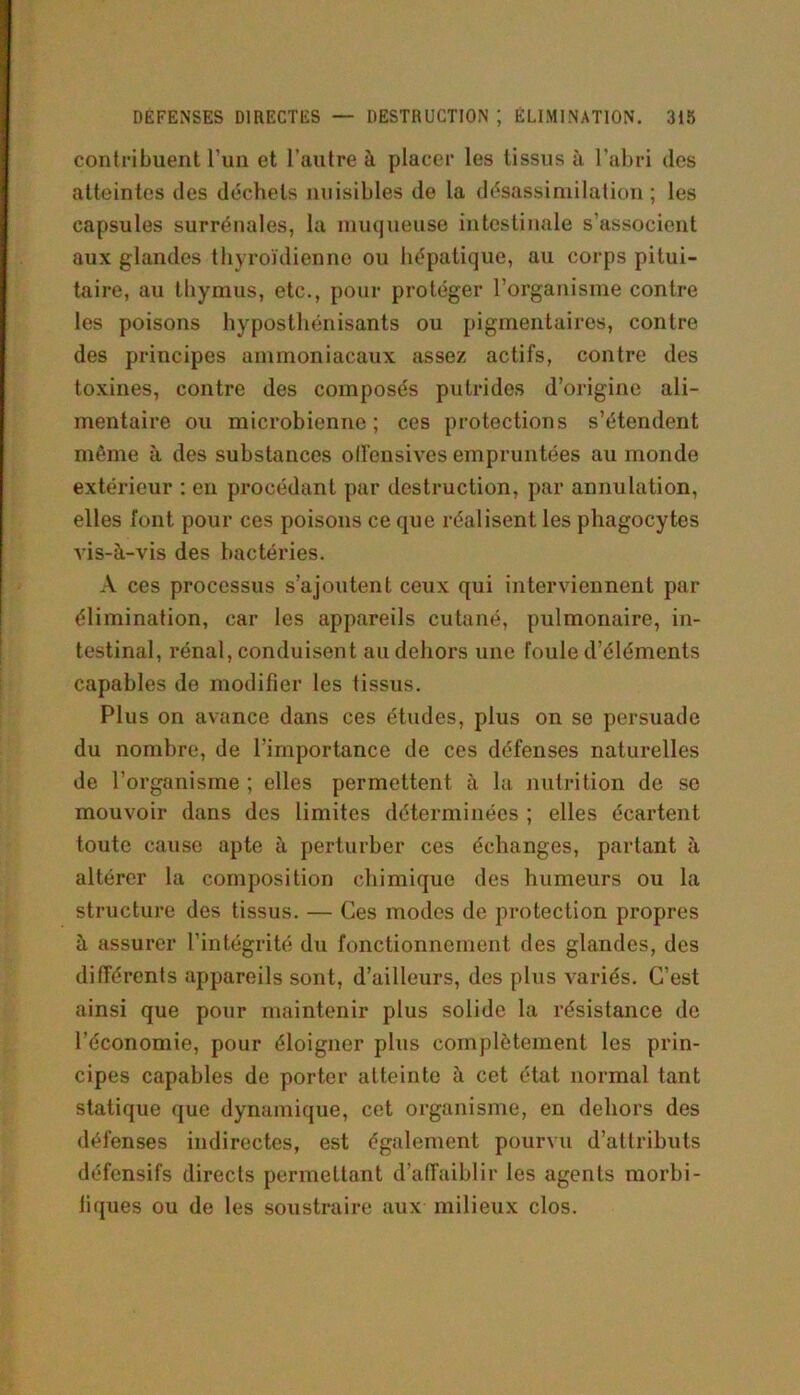 contribuent l'un et l’autre à placer les tissus à l’abri des atteintes des déchets nuisibles de la désassimilation ; les capsules surrénales, la muqueuse intestinale s’associent aux glandes thyroïdienne ou hépatique, au corps pitui- taire, au thymus, etc., pour protéger l’organisme contre les poisons hyposthénisants ou pigmentaires, contre des principes ammoniacaux assez actifs, contre des toxines, contre des composés putrides d’origine ali- mentaire ou microbienne; ces protections s’étendent même à des substances offensives empruntées au monde extérieur : en procédant par destruction, par annulation, elles font pour ces poisons ce que réalisent les phagocytes vis-à-vis des bactéries. A ces processus s’ajoutent ceux qui interviennent par élimination, car les appareils cutané, pulmonaire, in- testinal, rénal, conduisent au dehors une foule d’éléments capables de modifier les tissus. Plus on avance dans ces études, plus on se persuade du nombre, de l’importance de ces défenses naturelles de l’organisme ; elles permettent à la nutrition de se mouvoir dans des limites déterminées ; elles écartent toute cause apte à perturber ces échanges, partant à altérer la composition chimique des humeurs ou la structure des tissus. — Ces modes de protection propres à assurer l’intégrité du fonctionnement des glandes, des différents appareils sont, d’ailleurs, des plus variés. C’est ainsi que pour maintenir plus solide la résistance de l’économie, pour éloigner plus complètement les prin- cipes capables de porter atteinte à cet état normal tant statique que dynamique, cet organisme, en dehors des défenses indirectes, est également pourvu d’attributs défensifs directs permettant d’affaiblir les agents morbi- fiques ou de les soustraire aux milieux clos.