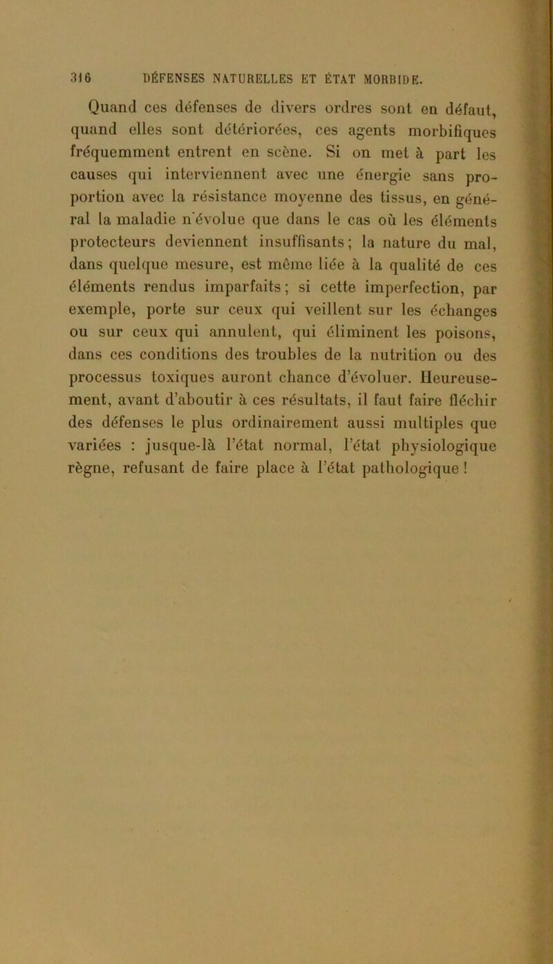 Quand ces défenses de divers ordres sont en défaut, quand elles sont détériorées, ces agents morbifiques fréquemment entrent en scène. Si on met à part les causes qui interviennent avec une énergie sans pro- portion avec la résistance moyenne des tissus, en géné- ral la maladie n'évolue que dans le cas où les éléments protecteurs deviennent insuffisants; la nature du mal, dans quelque mesure, est même liée à la qualité de ces éléments rendus imparfaits ; si cette imperfection, par exemple, porte sur ceux qui veillent sur les échanges ou sur ceux qui annulent, qui éliminent les poisons, dans ces conditions des troubles de la nutrition ou des processus toxiques auront chance d’évoluer. Heureuse- ment, avant d’aboutir à ces résultats, il faut faire fléchir des défenses le plus ordinairement aussi multiples que variées : jusque-là l’état normal, l’état physiologique règne, refusant de faire place à l’état pathologique !