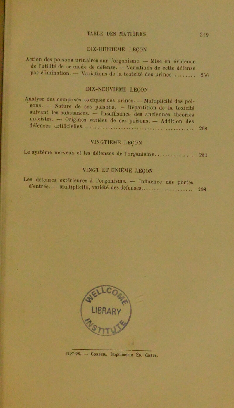 DIX-HUITIÈME LEÇON Action des poisons urinaires sur l’organisme. — Mise en évidence de 1 utilité de ce mode de défense. — Variations de cette défense par élimination. — Variations de la toxicité des urines 250 DIX-NEUVIÈME LEÇON Analyse des composés toxiques des urines. — Multiplicité des poi- sons. — Nature de ces poisons. - Répartition de la toxicité suivant les substances. — Insuffisance des anciennes théories unicistes. Origines variées de ces poisons. — Addition des défenses artificielles VINGTIÈME LEÇON Le système nerveux et les défenses de l'organisme VINGT ET UNIÈME LEÇON Les défenses extérieures à l’organisme. — Influence des portes d'entrée. — Multiplicité, variété des défenses 1207-98. — Cobbkil. Imprimerie Én. Cr4tü.