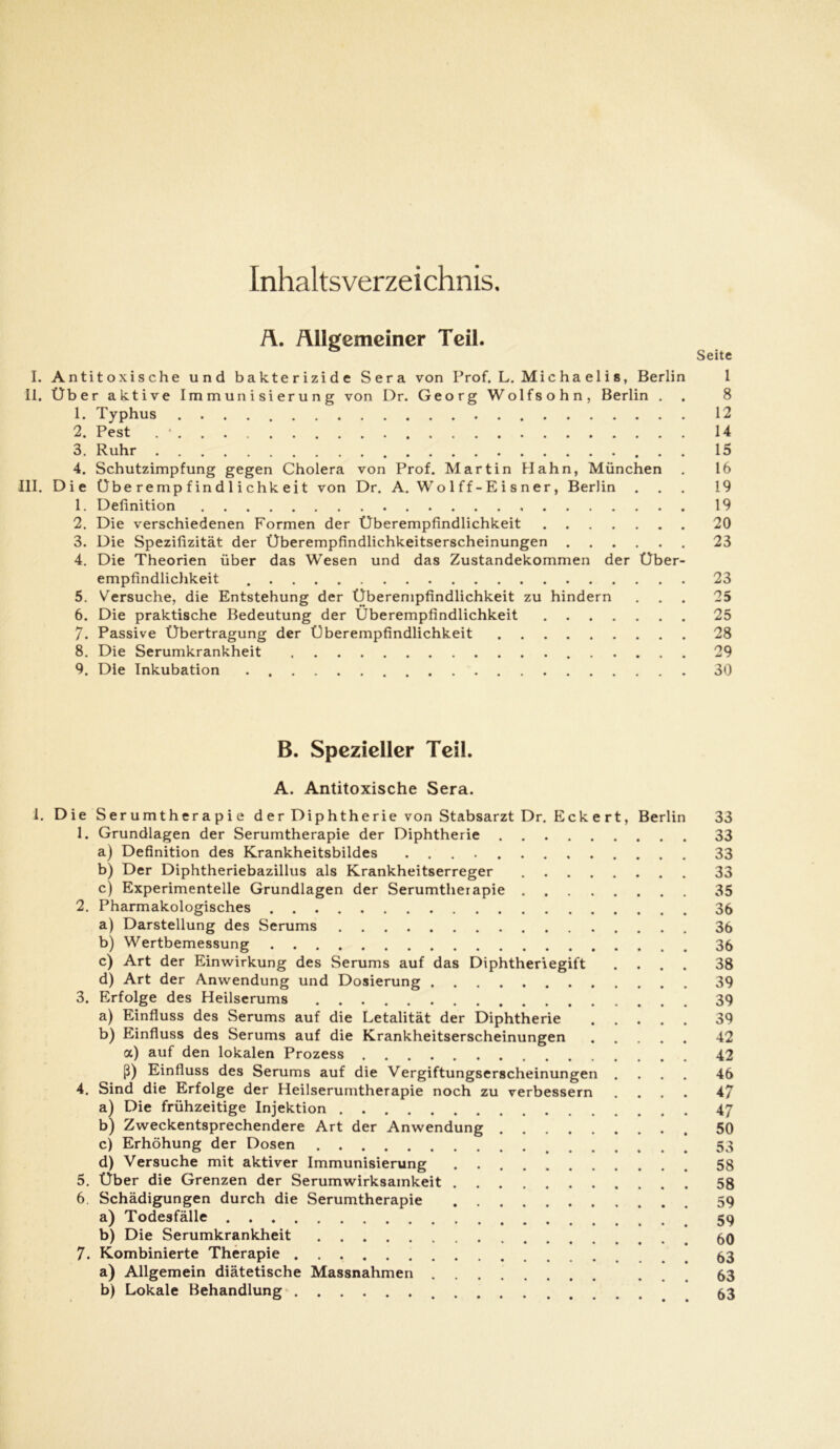 Inhaltsverzeichnis. Ä. Allgemeiner Teil. Seite I. Antitoxische und bakterizide Sera von Prof. L. Michaelis, Berlin 1 II. Über aktive Immunisierung von Dr. Georg Wolfsohn, Berlin . . 8 1. Typhus 12 2. Pest . * 14 3. Ruhr 15 4. Schutzimpfung gegen Cholera von Prof. Martin Hahn, München . 16 III. Die Übe r e mp f in d 1 i chk e i t von Dr. A. Wo 1 ff - E i s n er, Berlin ... 19 1. Definition 19 2. Die verschiedenen Formen der Überempfindlichkeit 20 3. Die Spezifizität der Überempfindlichkeitserscheinungen 23 4. Die Theorien über das Wesen und das Zustandekommen der Über- empfindlichkeit 23 5. Versuche, die Entstehung der Überempfindlichkeit zu hindern ... 25 6. Die praktische Bedeutung der Überempfindlichkeit 25 7. Passive Übertragung der Überempfindlichkeit 28 8. Die Serumkrankheit 29 9. Die Inkubation 30 B. Spezieller Teil. A. Antitoxische Sera. 1. Die Ser umtherapie der Diphtherie von Stabsarzt Dr. Eckert, Berlin 33 1. Grundlagen der Serumtherapie der Diphtherie 33 a) Definition des Krankheitsbildes 33 b) Der Diphtheriebazillus als Krankheitserreger 33 c) Experimentelle Grundlagen der Serumtherapie 35 2. Pharmakologisches 36 a) Darstellung des Serums 36 b) Wertbemessung 36 c) Art der Einwirkung des Serums auf das Diphtheriegift .... 38 d) Art der Anwendung und Dosierung 39 3. Erfolge des Heilserums 39 a) Einfluss des Serums auf die Letalität der Diphtherie 39 b) Einfluss des Serums auf die Krankheitserscheinungen 42 a) auf den lokalen Prozess 42 ß) Einfluss des Serums auf die Vergiftungserscheinungen .... 46 4. Sind die Erfolge der Heilserumtherapie noch zu verbessern .... 47 a) Die frühzeitige Injektion 47 b) Zweckentsprechendere Art der Anwendung 50 c) Erhöhung der Dosen 53 d) Versuche mit aktiver Immunisierung . 58 5. Über die Grenzen der Serumwirksamkeit 58 6. Schädigungen durch die Serumtherapie 59 a) Todesfälle 59 b) Die Serumkrankheit 60 7. Kombinierte Therapie 83 a) Allgemein diätetische Massnahmen ... 63 b) Lokale Behandlung 53