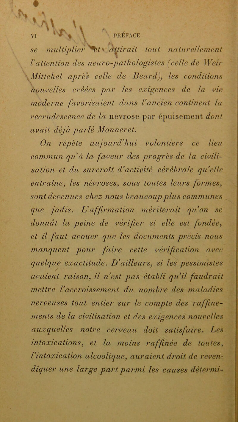 se multiplierait* retirait tout naturellement l'attention des neuro-pathologistes (celle de Weir Mittchel apres celle de Beard), les conditions nouvelles créées par les exigences de la vie moderne favorisaient dans l’ancien continent la recrudescence de la névrose par épuisement dont avait déjà parlé Monneret. On répète aujourd’hui volontiers ce lieu commun qu'à la faveur des progrès de la civili- sation et du surcroît d’activité cérébrale quelle entraîne, les névroses, sous toutes leurs formes, sont devenues chez nous beaucoup plus communes que jadis. L'affirmation mériterait qu’on se donnât la peine de vérifier si elle est fondée, et il faut avouer que les documents précis nous manquent pour faire cette vérification avec quelque exactitude. D’ailleurs, si les pessimistes avaient raison, il n’est pas établi qu’il faudrait mettre Vaccroissement du nombre des maladies nerveuses tout entier sur le compte des raffine- ments de la civilisation et des exigences nouvelles G auxquelles notre cerveau doit satisfaire. Les intoxications, et la moins raffinée de toutes, l’intoxication alcoolique, auraient droit de reven- diquer une large part parmi les causes dètermi-