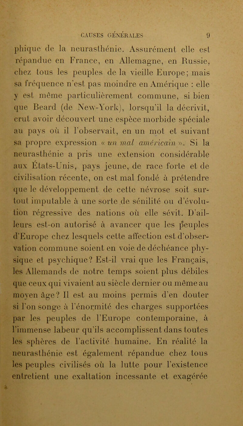 phique cle la neurasthénie. Assurément elle est répandue en France, en Allemagne, en Russie, chez tous les peuples cle la vieille Europe; mais sa fréquence n'est pas moindre en Amérique : elle y est même particulièrement commune, si bien que Bearcl (de New-York), lorsqu’il la décrivit, crut avoir découvert une espèce morbide spéciale au pays où il l’observait, en un mot et suivant sa propre expression « un mal américain Si la neurasthénie a pris une extension considérable aux États-Unis, pays jeune, de race forte et de civilisation récente, on est mal fondé à prétendre que le développement de cette névrose soit sur- tout imputable à une sorte de sénilité ou d’évolu- tion régressive des nations où elle sévit. D’ail- leurs est-on autorisé à avancer que les peuples d’Europe chez lesquels cette affection est d’obser- vation commune soient en voie de déchéance phy- sique et psychique? Est-il vrai que les Français, les Allemands de notre temps soient plus débiles que ceux qui vivaient au siècle dernier ou même au moyen âge? Il est au moins permis d’en douter si l’on songe à l'énormité des charges supportées par les peuples de l’Europe contemporaine, à l’immense labeur qu’ils accomplissent dans toutes les sphères de l’activité humaine. En réalité la neurasthénie est également répandue chez tous les peuples civilisés où la lutte pour l’existence entretient une exaltation incessante et exagérée