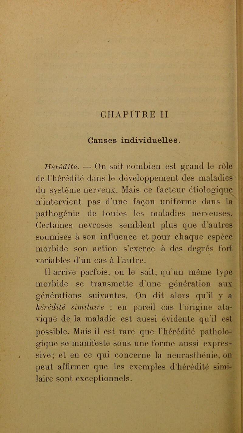 Causes individuelles. Hérédité. — On sait combien est grand le rôle de l’hérédité dans le développement des maladies du système nerveux. Mais ce facteur étiologique n’intervient pas d’une façon uniforme dans la pathogénie de toutes les maladies nerveuses. Certaines névroses semblent plus que d’autres soumises à son influence et pour chaque espèce morbide son action s’exerce à des degrés fort variables d’un cas à l'autre. Il arrive parfois, on le sait, qu’un même type morbide se transmette d’une génération aux générations suivantes. O11 dit alors qu'il y a hérédité similaire : en pareil cas l’origine ata- vique de la maladie est aussi évidente qu'il est possible. Mais il est rare que l’hérédité patholo- gique se manifeste sous une forme aussi expres- sive; et en ce qui concerne la neurasthénie, on peut affirmer que les exemples d’hérédité simi- laire sont exceptionnels.