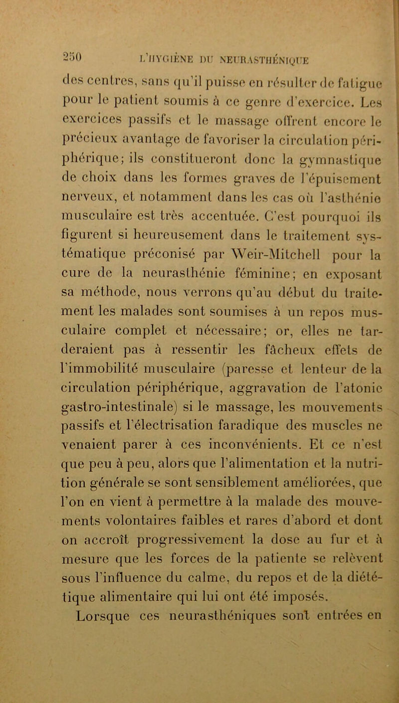 dos centres, sans qu'il puisse en résulter de fatigue pour le patient soumis à ce genre d'exercice. Les exercices passifs et le massage offrent encore le précieux avantage de favoriser la circulation péri- phérique; ils constitueront donc la gymnastique de choix dans les formes graves de l’épuisement nerveux, et notamment dans les cas où l’asthénie musculaire est très accentuée. C'est pourquoi ils figurent si heureusement dans le traitement sys- tématique préconisé par Weir-Mitchell pour la cure de la neurasthénie féminine; en exposant sa méthode, nous verrons qu’au début du traite- ment les malades sont soumises à un repos mus- culaire complet et nécessaire; or, elles ne tar- deraient pas à ressentir les fâcheux effets de l’immobilité musculaire (paresse et lenteur de la circulation périphérique, aggravation de l’atonie gastro-intestinale) si le massage, les momrements passifs et l’électrisation faradique des muscles ne venaient parer à ces inconvénients. Et ce n'est que peu à peu, alors que l’alimentation et la nutri- tion générale se sont sensiblement améliorées, que l’on en vient à permettre à la malade des mouve- ments volontaires faibles et rares d’abord et dont on accroît progressivement la dose au fur et à mesure que les forces de la patiente se relèvent sous l’influence du calme, du repos et de la diété- tique alimentaire qui lui ont été imposés. Lorsque ces neurasthéniques sont entrées en